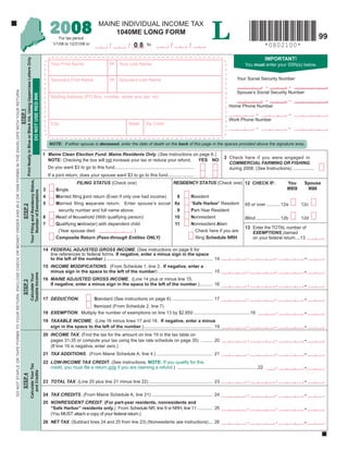 L
                                                                                                                                                                                                                                            2008                            MAINE INDIVIDUAL INCOME TAX
                                                                                                                                                                                                                                                                                1040ME LONG FORM
                                                                                                                                                                                                                                                                                                                                                                                                                      99
                                                                                                                                                                                                                                                  For tax period
                                                                                                                                                                                                                                              1/1/08 to 12/31/08 or
                                                                                                                                                                                                                                                                                               / 08         to              /           /                                              *0802100*
                                                                                                                                                                                                                                                                                   /
                                                                                                                                                                                                                                                                                                                                                                                        IMPORTANT!
                                                                                                                                            Print Neatly in Blue or Black Ink, Using Uppercase Letters Only




                                                                                                                                                                                                                                                                                   MI
                                                                                                                                                                                                                                            Your First Name                              Your Last Name                                                                    You must enter your SSN(s) below.


                                                                                                                                                                                                                                                                                                                                                                       Your Social Security Number
                                                                                                                                                                                                                                                                                   MI
                                                                                                                                                                                                                                            Spouse’s First Name                          Spouse’s Last Name
                                                                                                                                                                                                                                                                                                                                                                                        -                  -
DO NOT STAPLE OR TAPE FORMS TO YOUR RETURN. ENCLOSE CHECK OR MONEY ORDER AND W-2 OR 1099 FORMS IN THE ENVELOPE WITH YOUR RETURN.




                                                                                                                                                                                                                                                                                                                                                                       Spouse’s Social Security Number
                                                                                                                                                                                                                 DO NOT USE RED INK




                                                                                                                                                                                                                                            Mailing Address (PO Box, number, street and apt. no)
                                                                                                                                                                                                                                                                                                                                                                                        -                  -
                                                                                                                                                                                                                                                                                                                                                                  Home Phone Number
                                                                                                                                   STEP 1




                                                                                                                                                                                                                                                                                                                                                                                  -                        -
                                                                                                                                                                                                                                                                                                                                                                  Work Phone Number
                                                                                                                                                                                                                                            City                                                State      Zip Code
                                                                                                                                                                                                                                                                                                                                                                                  -                        -

                                                                                                                                                                                                                                           NOTE: If either spouse is deceased, enter the date of death on the back of this page in the spaces provided above the signature area.

                                                                                                                                                                                                                                       1 Maine Clean Election Fund. Maine Residents Only. (See instructions on page 6.)
                                                                                                                                                                                                                                                                                                                                                                2 Check here if you were engaged in
                                                                                                                                                                                                                                         NOTE: Checking the box will not increase your tax or reduce your refund. YES NO
                                                                                                                                                                                                                                                                                                                                                                  COMMERCIAL FARMING OR FISHING
                                                                                                                                                                                                                                           Do you want $3 to go to this fund...............................................................                       during 2008. (See Instructions) .................
                                                                                                                                                                                                                                           If a joint return, does your spouse want $3 to go to this fund.....................
                                                                                                                                                                                                   Your Filing and Residency Status,




                                                                                                                                                                                                                                                                                                                                RESIDENCY STATUS (Check one) 12 CHECK IF:
                                                                                                                                                                                                                                                           FILING STATUS (Check one)                                                                                                                   You      Spouse
                                                                                                                                                                                                                                                                                                                                                                                                       were      was
                                                                                                                                                                                                                                       3        Single
                                                                                                                                                                                                        Number of Exemptions




                                                                                                                                                                                                                                                                                                                                 8       Resident
                                                                                                                                                                                                                                       4        Married ﬁling joint return (Even if only one had income)
                                                                                                                                                                                                                                                                                                                                8a       “Safe Harbor” Resident
                                                                                                                                                                                                                                       5        Married ﬁling separate return. Enter spouse’s social                                                                       65 or over ........... 12a          12c
                                                                                                                                      STEP 2




                                                                                                                                                                                                                                                                                                                                 9       Part-Year Resident
                                                                                                                                                                                                                                                 security number and full name above.
                                                                                                                                                                                                                                                                                                                                10       Nonresident
                                                                                                                                                                                                                                       6        Head of household (With qualifying person)                                                                                 Blind.................... 12b       12d
                                                                                                                                                                                                                                                                                                                                11       Nonresident Alien
                                                                                                                                                                                                                                       7        Qualifying widow(er) with dependent child
                                                                                                                                                                                                                                                                                                                                                                           13 Enter the TOTAL number of
                                                                                                                                                                                                                                                                                                                                           Check here if you are
                                                                                                                                                                                                                                                 (Year spouse died                        )                                                                                   EXEMPTIONS claimed
                                                                                                                                                                                                                                                                                                                                           ﬁling Schedule NRH
                                                                                                                                                                                                                                                Composite Return (Pass-through Entities ONLY)                                                                                 on your federal return....13

                                                                                                                                                                                                                                       14 FEDERAL ADJUSTED GROSS INCOME. (See instructions on page 6 for
                                                                                                                                                                                                                                          line references to federal forms. If negative, enter a minus sign in the space
                                                                                                                                                                                                                                                                                                                                                                             ,                 ,                .
                                                                                                                                                                                                                                          to the left of the number.) .................................................................................... 14
                                                                                                                                                                                                                                       15 INCOME MODIFICATIONS. (From Schedule 1, line 3. If negative, enter a
                                                                                                                                                                                                                                                                                                                                                                             ,                 ,                .
                                                                                                                                                                                                                                          minus sign in the space to the left of the number) ........................................... 15
                                                                                                                                                                                               Taxable Income
                                                                                                                                                                                               Calculate Your




                                                                                                                                                                                                                                       16 MAINE ADJUSTED GROSS INCOME. (Line 14 plus or minus line 15.
                                                                                                                                     STEP 3




                                                                                                                                                                                                                                                                                                                                                                             ,                 ,                .
                                                                                                                                                                                                                                          If negative, enter a minus sign in the space to the left of the number.) .......... 16


                                                                                                                                                                                                                                                                                                                                                                             ,                 ,                .
                                                                                                                                                                                                                                       17 DEDUCTION.                     Standard (See instructions on page 6) ................................ 17
                                                                                                                                                                                                                                                            Itemized (From Schedule 2, line 7)
                                                                                                                                                                                                                                                                                                                                                                                               ,                .
                                                                                                                                                                                                                                       18 EXEMPTION. Multiply the number of exemptions on line 13 by $2,850 .............................................18
                                                                                                                                                                                                                                       19 TAXABLE INCOME. (Line 16 minus lines 17 and 18. If negative, enter a minus
                                                                                                                                                                                                                                                                                                                                                                             ,                 ,                .
                                                                                                                                                                                                                                          sign in the space to the left of the number.) ...................................................... 19
                                                                                                                                                                                                                                       20 INCOME TAX. (Find the tax for the amount on line 19 in the tax table on
                                                                                                                                                                                                                                                                                                                                                                             ,                 ,                .
                                                                                                                                                                                                                                          pages 31-35 or compute your tax using the tax rate schedule on page 35) ......... 20
                                                                                                                                                                                                                                          (If line 19 is negative, enter zero.)
                                                                                                                                                                                                                                                                                                                                                                             ,                 ,                .
                                                                                                                                                                                                                                       21 TAX ADDITIONS. (From Maine Schedule A, line 4.) ............................................ 21
                                                                                                                                                                                                                                       22 LOW-INCOME TAX CREDIT. (See instructions. NOTE: If you qualify for this
                                                                                                                                                                                               Calculate Your Tax




                                                                                                                                                                                                                                                                                                                                                                                               ,                .
                                                                                                                                                                                                                                          credit, you must ﬁle a return only if you are claiming a refund.) ................................................................22
                                                                                                                                                                                                  and Credits
                                                                                                                                     STEP 4




                                                                                                                                                                                                                                                                                                                                                                             ,                 ,                .
                                                                                                                                                                                                                                       23 TOTAL TAX. (Line 20 plus line 21 minus line 22) .................................................. 23

                                                                                                                                                                                                                                                                                                                                                                             ,                 ,                .
                                                                                                                                                                                                                                       24 TAX CREDITS. (From Maine Schedule A, line 21) ................................................ 24
                                                                                                                                                                                                                                       25 NONRESIDENT CREDIT. (For part-year residents, nonresidents and
                                                                                                                                                                                                                                                                                                                                                                             ,                 ,                .
                                                                                                                                                                                                                                          “Safe Harbor” residents only.) From Schedule NR, line 9 or NRH, line 11 ............ 25
                                                                                                                                                                                                                                          (You MUST attach a copy of your federal return.)
                                                                                                                                                                                                                                                                                                                                                                             ,                 ,                .
                                                                                                                                                                                                                                       26 NET TAX. (Subtract lines 24 and 25 from line 23) (Nonresidents see instructions) ... 26
 