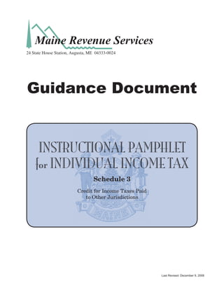 Maine Revenue Services
24 State House Station, Augusta, ME 04333-0024




Guidance Document


     INSTRUCTIONAL PAMPHLET
    for INDIVIDUAL INCOME TAX
                                  Schedule 3
                          Credit for Income Taxes Paid
                             to Other Jurisdictions




                                                         Last Revised: December 9, 2008
 