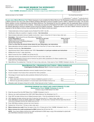 Attachment
                               2008 MAINE MINIMUM TAX WORKSHEET
Sequence No. 7
                               Use this Worksheet to complete:
                                                                                                                                                                                                      00
          Form 1040ME, Schedule A, Line 3a – Enclose a copy of your 2008 federal Form 6251
                                                                                                                                                                 *0802124*
Name(s) as shown on Form 1040ME                                                                                                                           Your Social Security Number

                                                                                                                                                                 -               -
Do you owe a Maine Minimum Tax? Maine taxpayers must complete the Maine Minimum Tax Worksheet to determine whether they owe
a Maine minimum tax only if the total of Maine tentative alternative minimum taxable income (“AMTI”) (federal Form 6251, line 29 plus
Maine addition income modiﬁcations [see the Maine Minimum Tax Worksheet for line 2]) is greater than the applicable Maine minimum
tax exemption amount shown on line 4 below. Individuals not required to ﬁle federal Form 6251 must complete a pro forma to determine
the federal alternative minimum taxable income amount for Maine purposes. Taxpayers that do not owe a Maine minimum tax are not
required to ﬁle the Maine minimum tax worksheet with their Maine income tax return.

1.    Federal alternative minimum taxable income (Federal Form 6251, line 29) .............................................................................. 1. ________________
2.    Modiﬁcations (May be a positive or negative number) - See instructions .............................................................................. 2. ________________
3.    Maine tentative alternative minimum taxable income (line 1 plus or minus line 2). If zero or less, enter zero ........................... 3. ________________
4.    Exemption. Enter amount for your ﬁling status shown below: ................................................................................................. 4. ________________
      If your ﬁling status is:                                          and line 3 is not over:                                             Enter on line 4:
      Single or Head of Household ........................................... $112,500 .......................................................$33,750
      Married ﬁling Jointly or Qualifying Widow(er) ................... $150,000 .......................................................$45,000
      Married Filing Separately ................................................... $75,000 .......................................................$22,500
      If line 3 is more than the amount shown above for your ﬁling status, see instructions.
5.    Maine alternative minimum taxable income (subtract line 4 from line 3). If zero or less, enter zero .......................................... 5. ________________
6.    Tentative minimum tax. See instructions ................................................................................................................................. 6. ________________
7.    Apportionment factor. Maine residents enter 100%. Nonresident and part-year residents see instructions ...................... 7. __ __ __ . __ __%
8.    Multiply line 6 by line 7, enter result here ................................................................................................................................... 8. ________________
9.    Maine income tax (Form 1040ME, line 20 less line 25) ............................................................................................................. 9. ________________
10. Alternative minimum tax (Subtract line 9 from line 8). If zero or less, enter zero ..................................................................... 10. ________________
11. Credit against the Maine minimum tax for minimum tax paid to other jurisdictions (For Maine residents only).
    Enter line E from Worksheet below. ....................................................................................................................................... 11. ________________
12. Maine Minimum Tax (subtract line 11 from line 10. If zero or less, enter zero. Enter result on Form 1040ME, Schedule A, line 3a) .. 12. ________________

                                       Maine Minimum Tax — Worksheet for Line 11 above — Maine residents only
                                             Credit Against the Maine Minimum Tax for minimum tax paid to other jurisdictions

A.    Taxpayer’s Maine tentative alternative minimum taxable income (Line 3 above) ......................................................................A. ________________
B.    Income included in line A above that is derived from other jurisdiction ......................................................................................B. ________________
C. Percentage of income taxed by other jurisdiction (Divide line B by line A)................................................................................ C. __ __ __ . __ __%
D. Limitation of credit:
   1. Maine alternative minimum tax (Line 10 above) multiplied by percent on line C ........................D(1).________________
   2. Minimum tax paid other jurisdiction on income taxed under the Maine minimum tax .................D(2).________________
E.    Allowable credit, the lesser of lines D(1) or D(2). Enter here and on line 11 above ..................................................................E. ________________

                                              2008 MAINE MINIMUM TAX CREDIT AND CARRYFORWARD TO 2009
                                                      Worksheet for Form 1040ME, Schedule A, Line 15
                                                                        Enclose a copy of 2008 federal Form 8801

13. Enter the amount from the 2007 Maine Form 1040ME, Schedule A, line 3c ........................................................................... 13. ________________
14. Minimum tax credit carryforward from 2007 (2007 Maine Minimum Tax Worksheet, line 21) .................................................. 14. ________________
15. Enter 2007 net state minimum tax on federal exclusion items – From the worksheet for this line .......................................... 15. ________________
16. 2007 adjusted net state minimum tax (Line 13 plus line 14 minus line 15 – if zero or less, enter zero) .................................. 16. ________________
17. Enter 2008 Maine income tax liability (2008 Form 1040ME, line 20 plus line 21 [except minimum tax] minus line 22
    minus line 24 [except minimum tax credit] minus line 25) ........................................................................................................ 17. ________________
18. Enter 2008 Maine tentative minimum tax (Line 8 above) ......................................................................................................... 18. ________________
19. Subtract line 18 from line 17 (If zero or less, enter zero) ......................................................................................................... 19. ________________
20. Maine minimum tax credit: Enter the lesser of line 16 or 19 here and on Form 1040ME, Schedule A, line 15 .................... 20. ________________
21. Maine minimum tax credit carryforward to 2009 (Subtract line 20 from line 16)................................................................. 21. ________________
      NOTE: If you have a Maine minimum tax credit carryforward to 2009, keep a copy of the worksheet to submit with
      your 2009 Maine individual income tax return.

                                                                                                    1
 