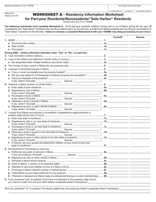 Your Social Security Number
Name(s) as shown on Form 1040ME

                                                                                                                                                     -             -
                              WORKSHEET A - Residency Information Worksheet
Attachment
Sequence No. 8

                         for Part-year Residents/Nonresidents/“Safe Harbor” Residents
                                                                          Enclose with your Form 1040ME

The following individuals must complete Worksheet A: 1) All part-year residents whether moving into or out of Maine during the tax year; 2)
nonresidents and “Safe Harbor” residents who are ﬁling a Maine return for the ﬁrst time, and 3) former Maine residents who are ﬁling as nonresidents or
“Safe Harbor” residents for the ﬁrst time. Failure to enclose a completed Worksheet A with your 1040ME may delay processing of your return.

                                                                                                                                                           Yourself          Spouse
1. NAME ........................................................................................................................................... 1. ________________ ________________
    a. Social security number ........................................................................................................... 1a. ________________ ________________
    b. Date of birth ............................................................................................................................ 1b. ________________ ________________
    c. Occupation.............................................................................................................................. 1c. ________________ ________________
During 2008: - Unless otherwise indicated, enter “Yes” or “No” on each line.
2. I was domiciled in (Enter state(s)) ................................................................................................ 2. ________________ ________________
3. I was in the military and stationed in (Enter state or country) ...................................................... 3. ________________ ________________
    a. My designated state of legal residence was (Enter state) ...................................................... 3a. ________________ ________________
4. The number of days I spent in Maine (for any purpose) was ....................................................... 4. ________________ ________________
5. I own(ed) a home/real property in Maine .................................................................................... 5. ________________ ________________
    a. If yes, in what municipality was the property located? ............................................................ 5a. ________________ ________________
    b. Did you ever apply for a Homestead or Veterans property tax exemption? ........................... 5b. ________________ ________________
    c. Have you disposed of the property? ....................................................................................... 5c. ________________ ________________
        If yes, when? (Yourself:_____________________ Spouse: ____________________ )
6. I became a Maine resident on (Enter Date) ................................................................................. 6. ________________ ________________
    a. Enter state of prior residence.................................................................................................. 6a. ________________ ________________
    b. Registered to vote in Maine .................................................................................................... 6b. ________________ ________________
        If yes, when? (Yourself:_____________________ Spouse: ____________________ )
    c. Purchased a home in Maine ................................................................................................... 6c. ________________ ________________
        If yes, when? (Yourself:_____________________ Spouse: ____________________ )
    d. Obtained a driver’s license in Maine ....................................................................................... 6d. ________________ ________________
        If yes, when? (Yourself:_____________________ Spouse: ____________________ )
    e. Registered an auto or other vehicle in Maine ......................................................................... 6e. ________________ ________________
        If yes, when? (Yourself:_____________________ Spouse: ____________________ )
7. I moved from Maine and became a nonresident (I established a legal residence in
    another state) (Enter date of move) ............................................................................................. 7. ________________ ________________
    a. Enter new state of residence .................................................................................................. 7a. ________________ ________________
    b. Registered to vote in my new state of residence .................................................................... 7b. ________________ ________________
        If yes, when? (Yourself:_____________________ Spouse: ____________________ )
    c. Purchased a home in my new state of residence ................................................................... 7c. ________________ ________________
        If yes, when? (Yourself:_____________________ Spouse: ____________________ )
    d. Obtained a driver’s license in my new state of residence....................................................... 7d. ________________ ________________
        If yes, when? (Yourself:_____________________ Spouse: ____________________ )
    e. Registered an auto or other vehicle in my new state of residence ......................................... 7e. ________________ ________________
        If yes, when? (Yourself:_____________________ Spouse: ____________________ )
    f. If married, did your spouse and dependent children (if any) move to your new
        state of residence? ................................................................................................................. 7f. ________________ ________________
8. During period of nonresidency, have you:
    a. Performed any work or services in Maine............................................................................... 8a. ________________ ________________
        If yes, list employer. (Yourself: ___________________ Spouse: _________________ )
    b. Registered an auto or other vehicle in Maine ......................................................................... 8b. ________________ ________________
    c. Renewed a Maine driver’s license .......................................................................................... 8c. ________________ ________________
    d. Voted in Maine, in person or by absentee ballot ..................................................................... 8d. ________________ ________________
    e. Attended or sent your children (if any) to a Maine school....................................................... 8e. ________________ ________________
    f. Purchased a Maine resident hunting or ﬁshing license .......................................................... 8f. ________________ ________________
    g. Listed Maine as your legal residence for any purpose ........................................................... 8g. ________________ ________________
    h. Obtained or renewed any Maine trade or professional licenses or union memberships ........ 8h. ________________ ________________
9. If you answered “yes” to question 5 but have not disposed of the property, what use do
    you intend to make of it and how often (Attach a separate sheet if necessary)? _________________________________________________
     _______________________________________________________________________________________________________________
10. If you answered “no” to question 7(f) please explain the circumstances (Attach a separate sheet if necessary): ________________________
     _______________________________________________________________________________________________________________
 