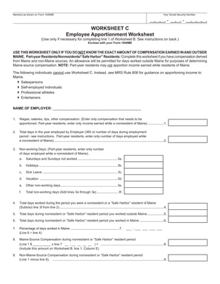 Name(s) as shown on Form 1040ME                                                                                                                       Your Social Security Number

                                                                                                                                                             -        -
                                                             WORKSHEET C
                                                    Employee Apportionment Worksheet
                           (Use only if necessary for completing line 1 of Worksheet B. See instructions on back.)
                                                                           Enclose with your Form 1040ME


USE THIS WORKSHEET ONLY IF YOU DO NOT KNOW THE EXACT AMOUNT OF COMPENSATION EARNED IN AND OUTSIDE
MAINE. Part-year Residents/Nonresidents/“Safe Harbor” Residents: Complete this worksheet if you have compensation derived
from Maine and non-Maine sources. An allowance will be permitted for days worked outside Maine for purposes of determining
Maine-source compensation. NOTE: Part-year residents may not apportion income earned while residents of Maine.

The following individuals cannot use Worksheet C. Instead, see MRS Rule 806 for guidance on apportioning income to
Maine.
     Salespersons
     Self-employed individuals
     Professional athletes
     Entertainers

NAME OF EMPLOYER: ____________________________________________

1.   Wages, salaries, tips, other compensation. (Enter only compensation that needs to be
     apportioned. Part-year residents, enter only income earned while a nonresident of Maine) ..................1.

2.   Total days in the year employed by Employer (365 or number of days during employment
     period - see instructions. Part-year residents, enter only number of days employed while
     a nonresident of Maine)...........................................................................................................................2.

3.   Non-working Days: (Part-year residents, enter only number
     of days employed while a nonresident of Maine).
     a.    Saturdays and Sundays not worked ............................................ 3a.

     b.    Holidays ....................................................................................... 3b.

     c.    Sick Leave ................................................................................... 3c.

     d.    Vacation ...................................................................................... 3d.

     e.    Other non-working days ............................................................... 3e.

     f.    Total non-working days (Add lines 3a through 3e) ........................ 3f.


4.   Total days worked during the period you were a nonresident or a “Safe Harbor” resident of Maine
     (Subtract line 3f from line 2) ....................................................................................................................4.

5.   Total days during nonresident or “Safe Harbor” resident period you worked outside Maine ...................5.

6.   Total days during nonresident or “Safe Harbor” resident period you worked in Maine ...........................6.

7.   Percentage of days worked in Maine ...................................................... 7.                 ___ . ___ ___ ___ ___
     (Line 6 ÷ line 4)

8.   Maine-Source Compensation during nonresident or “Safe Harbor” resident period
     (Line 1 $ __________ x line 7 __ . __ __ __ __ ) = .......................................................................8.
     (Include this amount on Worksheet B, line 1, Column E)

9.   Non-Maine-Source Compensation during nonresident or “Safe Harbor” resident period
     (Line 1 minus line 8). ............................................................................................................................9.
 
