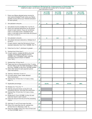 Annualized Income Installment Worksheet for Underpayment of Estimated Tax
                                      COMPLETE LINES 1-25 OF EACH COLUMN BEFORE GOING ON TO THE NEXT COLUMN
                                                                (See instructions on back)

                                                                                      (a) 1/1/08   (b) 1/1/08   (c) 1/1/08    (d) 1/1/08
                                                                                      to 3/31/08   to 5/31/08   to 8/31/08   to 12/31/08
1. Enter your Maine adjusted gross income for
   each period (Estates/Trusts, enter your Maine
   taxable income without your federal exemption
   for each period) .....................................................        1

2. Annualization amounts ..........................................               2       4          2.4           1.5           1

3. Annualized income (multiply line 1 by line 2) ........                         3
4. Enter your itemized deductions for the period
   shown in each column. If you do not itemize,
   enter -0- and skip to line 7 (Estates/Trusts,
   enter -0- and skip to line 9 and enter the amount
   from line 3 on line 9.).............................................           4

5. Annualization amounts ..........................................               5       4          2.4           1.5           1
6. Annualized itemized deductions. Multiply line 4
   by line 5 .................................................................    6
7. In each column, enter the full amount of your
   standard deduction from Form 1040ME, line 17 ...                               7

8. Enter line 6 or line 7, whichever is greater ............                      8

9. Subtract line 8 from line 3 ..................................... 9
10. In each column, multiply $2,850 by the total
    number of exemptions claimed on Form
    1040ME, line 13 (Estates/Trusts, enter the
    exemption amount shown on federal
    Form 1041)............................................................ 10

11. Subtract line 10 from line 9 ................................... 11
12. Figure your tax on the amount on line 11 using
    the Tax Table or the Tax Rate Schedules in either
    the Form 1040ME or the Form 1041ME booklet ... 12
13. Enter other taxes for each payment period
    (See instructions) .................................................. 13

14. Total tax. Add lines 12 and 13 ............................... 14
15. For each period, enter credits allowed
    (See instructions) .................................................. 15
16. Subtract line 15 from line 14. If zero or less,
    enter -0-................................................................. 16

17. Applicable percentage........................................... 17                22.5%        45%          67.5%          90%

18. Multiply line 16 by line 17 ......................................           18
19. Add the amounts shown on line 25 in all
    preceding columns, and enter the result here .......                         19
20. Subtract line 19 from line 18. If zero or less,
    enter -0-.................................................................   20
21. Divide line 6, Form 2210ME, by four (4) and
    enter the result in each column .............................                21
22. Enter the amount from line 24 of the preceding
    column ..................................................................    22

23. Add lines 21 and 22 and enter the total ................ 23
24. If line 23 is more than line 20, subtract line
    20 from line 23. Otherwise, enter -0-..................... 24
25. Enter the smaller of line 20 or line 23 here and
    on Form 2210ME, line 9 ........................................ 25
 