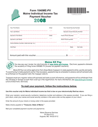 Form 1040ME-PV
                                                                                                                            00
                            Maine Individual Income Tax                                              *0802109*
                                Payment Voucher
                                             2008
      Your First Name                                           Initial               Your Social Security Number
                                                                                                     -       -
      Your Last Name                                                                  Spouse’s Social Security Number
                                                                                                     -       -
      Spouse’s First Name                                       Initial            Home Phone Number
                                                                                                -            -
      Spouse’s Last Name                                                           Work Phone Number
                                                                                                -            -
      Home Address (number, street and apt. no.)


      City/Town                                                                                     State   Zip Code




                                                                                                                        .
     Amount paid with this voucher......................................................... $


                                                          Maine EZ Pay
             You may pay your income tax electronically at www.maine.gov/revenue. Electronic payments eliminate
             the necessity of ﬁling forms 1040ME-PV (income tax payment vouchers).

          Maine EZ Pay is an online application that allows Maine taxpayers to make payments online, quickly and easily.
To avoid having to make payments earlier than necessary, payments may be scheduled in advance and will automatically
be withdrawn on the payment date the taxpayer selects.

Taxpayers must pre-register online with personal and bank account information, and payments will be withdrawn from
the checking or savings account that is set up in the registration. For more information, see www.maine.gov/revenue
(click on Electronic Services).


                        To mail your payment, follow the instructions below.

Use this voucher only for Maine individual income tax that is due on your electronically ﬁled tax return.

Enter your name(s), social security number(s), telephone number and address in the spaces provided. If you are ﬁling a
joint return, enter your names and social security numbers in the same order as they appear on your return.

Enter the amount of your check or money order in the space provided.

Make checks payable to “Treasurer, State of Maine.”

Mail your completed payment voucher and payment to:

                                                   Maine Revenue Services
                                                        PO Box 9112
                                                   Augusta, ME 04332-9112
 