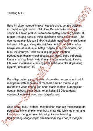 1
Tentang buku



Buku ini akan memperlihatkan kepada anda, betapa cracking
itu dapat sangat mudah dilakukan. Penulis buku ini, saya
sendiri bukanlah praktisì keamanan apalagi seorang hacker. Di
bagian 'tentang penulis' telah dijelaskan penulis kelahiran 1991
dan merupakan lulusan SMAK (sekolah menengah analis kimia)
terkenal di Bogor. Yang kita butuhkan untuk menjadi cracker
hanya sebuah niat untuk belajar sepenuh hati, komputer, dan
buku ini tentunya. Pada buku ini juga akan dibahas
penggunaan mesin virtual sebagai alat bantu pada beberapa
kasus cracking. Mesin virtual akan sangat membantu karena
kita akan melakukan cracking pada beberapa OS (Operating
System) dan antar OS.



Pada tiap materi yang dibahas, disematkan screenshoot untuk
mempermudah anda dalam mencerap setiap materi. Juga
disertakan video tutorial jika anda masih merasa kurang jelas
dengan bahasa saya. Ingat! Anak kelas 5 SD juga dapat
menerapkan teknik yang akan saya bahas.



Saya harap buku ini dapat memberikan manfaat maksimal pada
pembaca, minimal akan membuka mata kita lebih lebar tentang
keamanan menggunakan teknologi karena teknologi
berkembang sangat cepat dan kita tidak ingin hanya menjadi
 