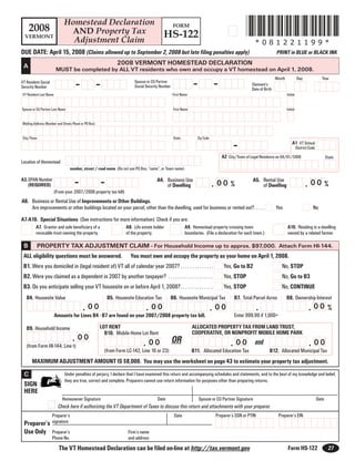 *081221199*
                             Homestead Declaration
     2008                                                                                           FORM
                              AND Property Tax                                             HS-122
  VERMONT
                               Adjustment Claim                                                                                                       *081221199*
DUE DATE: April 15, 2008 (Claims allowed up to September 2, 2008 but late filing penalties apply)                                                                   PRINT in BLUE or BLACK INK
                                                               2008 VERMONT HOMESTEAD DECLARATION
 A
                         MUST be completed by ALL VT residents who own and occupy a VT homestead on April 1, 2008.
                                                                                                                                                                    Month               Day                Year
                                                                                                                 -             -
                                     -               -                    Spouse or CU Partner
VT Resident Social                                                                                                                                  Claimant’s
                                                                          Social Security Number
Security Number                                                                                                                                     Date of Birth
VT Resident Last Name                                                                              First Name                                                                 Initial


Spouse or CU Partner Last Name                                                                      First Name                                                                Initial


Mailing Address (Number and Street/Road or PO Box)


City/Town                                                                                           State          Zip Code

                                                                                                                                         -                                        A1 VT School
                                                                                                                                                                                        District Code
                                                                                                                                   A2 City/Town of Legal Residence on 04/01/2008                               State
Location of Homestead
                                  number, street / road name (Do not use PO Box, “same”, or Town name)


                                    -                -
A3.SPAN Number                                                                         A4. Business Use                                             A5. Rental Use
                                                                                                                              . 00 %                                                          . 00 %
   (REQUIRED)                                                                              of Dwelling                                                  of Dwelling
                        (From your 2007/2008 property tax bill)
A6. Business or Rental Use of Improvements or Other Buildings.
    Are improvements or other buildings located on your parcel, other than the dwelling, used for business or rented out?. . . . .                                  Yes                            No

A7-A10. Special Situations (See instructions for more information) Check if you are:
         A7. Grantor and sole beneficiary of a                       A8. Life estate holder                 A9. Homestead property crossing town                              A10. Residing in a dwelling
         revocable trust owning the property.                        of the property.                       boundaries. (File a declaration for each town.)                   owned by a related farmer.

 B         PROPERTY TAX ADJUSTMENT CLAIM - For Household Income up to approx. $97,000. Attach Form HI-144.
 ALL eligibility questions must be answered.                           You must own and occupy the property as your home on April 1, 2008.
 B1. Were you domiciled in (legal resident of) VT all of calendar year 2007? . . . . . . . . . . . . . .                            Yes, Go to B2                      No, STOP
 B2. Were you claimed as a dependent in 2007 by another taxpayer? . . . . . . . . . . . . . . . . . . .                             Yes, STOP                          No, Go to B3
 B3. Do you anticipate selling your VT housesite on or before April 1, 2008?. . . . . . . . . . . . . .                             Yes, STOP                          No, CONTINUE
                                                          B5. Housesite Education Tax
   B4. Housesite Value                                                                             B6. Housesite Municipal Tax            B7. Total Parcel Acres              B8. Ownership Interest
                                         . 00                                                                                                         .
                                                                                . 00                                                                                                            . 00 %
                                                                                                                              . 00
                         ,                                       ,
       ,                                                                                                    ,
                                                                                                                                          Enter 999.99 if 1,000+
                        Amounts for Lines B4 - B7 are found on your 2007/2008 property tax bill.
                                                     LOT RENT                                                    ALLOCATED PROPERTY TAX FROM LAND TRUST,
   B9. Household Income
                                                                                                                 COOPERATIVE, OR NONPROFIT MOBILE HOME PARK
                                                       B10. Mobile Home Lot Rent
                                   . 00
                 ,                                                             . 0 0 OR                                                . 00                                                     . 00
                                                               ,                                                        ,                                                 ,
                                                                                                                                                      and
   (from Form HI-144, Line t)
                                                         (from Form LC-142, Line 16 or 23)                       B11. Allocated Education Tax                  B12. Allocated Municipal Tax
      MAXIMUM ADJUSTMENT AMOUNT IS $8,000. You may use the worksheet on page 43 to estimate your property tax adjustment.
 C                            Under penalties of perjury, I declare that I have examined this return and accompanying schedules and statements, and to the best of my knowledge and belief,
                              they are true, correct and complete. Preparers cannot use return information for purposes other than preparing returns.
 SIGN
 HERE
                             Homeowner Signature                                        Date                         Spouse or CU Partner Signature                                                     Date
                          Check here if authorizing the VT Department of Taxes to discuss this return and attachments with your preparer.
                                                                                                                                                                     Preparer’s EIN
                                                                                                                               Preparer’s SSN or PTIN
                     Preparer’s                                                                     Date
 Preparer’s signature
 Use Only Preparer’s                                                  Firm’s name
                                                                      and address
                     Phone No.

                          The VT Homestead Declaration can be filed on-line at http://tax.vermont.gov                                                                          Form HS-122                      27
 