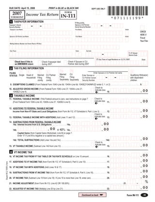 *071111199*
                         DUE DATE: April 15, 2008                                       PRINT in BLUE or BLACK INK                                 DEPT USE ONLY
                                                                                                        FORM
                            2007 Income Tax Return
                                                   IN-111
                           VERMONT
                                                                                                                                                                          *071111199*
                          1 TAXPAYER INFORMATION                                                                      If filing jointly,
                                                                                                                                                            -           -
                                                          -             -                                             Spouse or CU Partner
                         Taxpayer’s Social
                                                                                                                      Social Security Number
                         Security Number
                         Taxpayer’s Last Name                                                                         First Name                                                             Initial
                                                                                                                                                                                                                       CHECK
                                                                                                                                                                                                                       HERE if
                         Spouse or CU Partner Last Name                                                                First Name                                                            Initial
                                                                                                                                                                                                                       Fiscal
                                                                                                                                                                                                                       Year Filer
                         Mailing Address (Number and Street/Road or PO Box)



                         City/Town                                                                                     State            Zip Code

                                                                                                                                                             -                                         1 VT School
                                                                                                                                                                                                       District Code

                                                                                                                                                       2 City/Town of Legal Residence on 12/31/2007                     State
                                 Check here if this is                                                      Check if Spouse or CU
                                                                              Check if taxpayer died
                                 an AMENDED return                                                          Partner died during 2007
                                                                              during 2007
                          2 TAX FILING INFORMATION
                                                                                                   7a          7b
                                         3           4                 5            6                                                                                                                       8
                                                                                                                                                  Enter Spouse or CU Partner full name
                         FILING
                                                                                                  Married    CU
                         STATUS Single Head of   Married CU Partner                                                                                                                                      Qualifying Widow(er)
                                                                                                                                    Enter Spouse or
                                                                                                                                                                   -          -
                                                                                                  Filing     Filing
                                                         Filing                                                                                                                                          with dependent
                                       Household Filing                                                                             CU Partner Social
                                                                                                  Separately Separately
                                                 Jointly Jointly                                                                                                                                         children
                                                                                                                                    Security Number

                          9. EXEMPTIONS CLAIMED (From Federal Form 1040–Line 6d; 1040A–Line 6d; 1040EZ/1040NR-EZ–enter 0, 1, or 2) . . . . . . . . . . . . . . . . . . . . . . . . . . . . 9.
                                                                                                                                                                    Check to
                         10. ADJUSTED GROSS INCOME (From Federal Form 1040–Line 37; 1040A–Line 21;
                                                                                                                                                                                                                       . 00
                                                                                                                                                                                                        ,
                                                                                                                                                                                    ,
                                                                                                                                                                    indicate loss
                             1040EZ–Line 4) . . . . . . . . . . . . . . . . . . . . . . . . . . . . . . . . . . . . . . . . . . . . . . . . . . . . . . . . . . . .               10.
                          3 TAXABLE INCOME
                                                                                                                                                     Check to
                         11. FEDERAL TAXABLE INCOME If the Federal amount is zero, see instructions on page 7
                                                                                                                                                                                                                       . 00
                                                                                                                                                                                                        ,
                                                                                                                                                                                    ,
                                                                                                                                                     indicate loss 11.
                             (From Federal Form 1040–Line 43; 1040A–Line 27; 1040EZ–Line 6) . . . . . . . . . . . . . . . . . .

                         12. ADDITIONS TO FEDERAL TAXABLE INCOME
                                                                                                                                                                                                                       . 00
                                                                                                                                                                                                        ,
                                                                                                                                                                                    ,
                             Income from Non-VT State and Local Obligations (from Form IN-112, VT Schedule A, Part I, Line 3) . . . . . . . 12.
                                                                                                                       Check to
                                                                                                                                                                                                                       . 00
                                                                                                                                                                                                        ,
                                                                                                                                                                                    ,
                                                                                                                       indicate loss 13.
                         13. FEDERAL TAXABLE INCOME WITH ADDITIONS (Add Lines 11 and 12) . . . . . . . . . . . . . .

                         14. SUBTRACTIONS FROM FEDERAL TAXABLE INCOME
                                                                                                                                                             . 00
                                                                                                                                              ,
                                                                                                                               ,
                             14a. Interest Income from U.S. Obligations . . . . . . . . . . . . . . 14a.

                                                                                    . 00
                                                                   ,
                                                   ,                                                                                                         . 00
                                                                                                                                              ,
                                                                                                                               ,
                                                                                        x 40% 14c.
                              14b.
                                     Capital Gains (from Capital Gains Worksheet, Line M on page 7.
                                     Enter “0” if Line M is negative or a capital loss amount.)
                                                                                                                                                                                                                       . 00
                                                                                                                                                                                                        ,
                                                                                                                                                                                    ,
                             14d. TOTAL SUBTRACTIONS (Add Lines 14a and 14c) . . . . . . . . . . . . . . . . . . . . . . . . . . . . . . . . . . . . . . . . . . 14d.
                                                                                                                                            Check to
                                                                                                                                                                                                                       . 00
                                                                                                                                                                                                        ,
                                                                                                                                                                                    ,
                                                                                                                                            indicate loss
                         15. VT TAXABLE INCOME (Subtract Line 14d from Line 13) . . . . . . . . . . . . . . . . . . . . . . . . . . .                             15.

                          4 VT INCOME TAX
                                                                                                                                                                                                                       . 00
                                                                                                                                                                                                        ,
                                                                                                                                                                                    ,
                         16. VT INCOME TAX FROM VT TAX TABLE OR TAX RATE SCHEDULE on Line 15 amount . . . . . . . . . . . . . . . . . 16.

                                                                                                                                                                                                                       . 00
                                                                                                                                                                                                        ,
                                                                                                                                                                                    ,
                         17. ADDITIONS TO VT INCOME TAX (from Form IN-112, VT Schedule A, Part II, Line 10) . . . . . . . . . . . . . . . . . . . . 17.
Staple W-2/1099’s here




                                                                                                                                                                                                                       . 00
                                                                                                                                                                                                        ,
                                                                                                                                                                                    ,
                         18. VT INCOME TAX WITH ADDITIONS (Add Lines 16 & 17) . . . . . . . . . . . . . . . . . . . . . . . . . . . . . . . . . . . . . . . . . . . 18.

                                                                                                                                                                                                                       . 00
                                                                                                                                                                                                        ,
                                                                                                                                                                                    ,
                         19. SUBTRACTIONS FROM VT INCOME TAX (from Form IN-112, VT Schedule A, Part II, Line 16) . . . . . . . . . . . . . 19.

                                                                                                                                                                                                                       . 00
                                                                                                                                                                                                        ,
                                                                                                                                                                                    ,
                         20. VT INCOME TAX (Subtract Line 19 from Line 18) If Line 19 is more than Line 18, enter zero . . . . . . . . . . . . . . . 20.

                                                                                                                                                                                                                  .          %
                         21. INCOME ADJUSTMENT (from Form IN-113, Line 42 OR 100.00%) . . . . . . . . . . . . . . . . . . . . . . . . . . . . . . . . . . . . . . . . . . . . . . . . . . . 21.

                                                                                                                                                                                                                       . 00
                                                                                                                                                                                                        ,
                                                                                                                                                                                    ,
                         22. ADJUSTED VT INCOME TAX (Multiply Line 20 by Line 21) . . . . . . . . . . . . . . . . . . . . . . . . . . . . . . . . . . . . . . . . . 22.

                                                                                                                                                           
                                                                                                                                   Continued on back                                                                      15
                                                                                                                                                                                                  Form IN-111
 