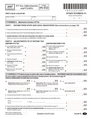 *071121199*
                                   VT Tax Adjustments   FORM
      2007                                            IN-112
                                       and Credits
   VERMONT
                                                                                                                                                                                                                      *071121199*
                                                                                                                                                                                                                          ATTACH TO FORM IN-111
PRINT in BLUE or BLACK INK
                                                                                                                                                                                                                                 Taxpayer’s Social Security Number
 Taxpayer’s Last Name                                                                      First Name                                                                 Initial
                                                                                                                                                                                                                                             -            -
  VT SCHEDULE A. Adjustments to Income or VT Tax
PART I                      INCOME FROM STATE AND LOCAL OBLIGATIONS (See instructions on page 10)

                                                                                                                                                                                                                                                                     . 00
                                                                                                                                                                                                                                                  ,
                                                                                                                                                                                                                                    ,
1. Total interest and dividend income from all state and local obligations exempt from federal tax . . . . . . . . . . . . . . . . . . . . . . . . . . . . . . . . . . . 1.

                                                                                                                                                                                                                                                                     . 00
                                                                                                                                                                                                                                                  ,
                                                                                                                                                                                                                                    ,
2. Interest and dividend income from VT state and local obligations included in Line 1 . . . . . . . . . . . . . . . . . . . . . . . . . . . . . . . . . . . . . . . . . . . . . 2.

                                                                                                                                                                                                                                                                     . 00
                                                                                                                                                                                                                                                  ,
                                                                                                                                                                                                                                    ,
3. INCOME FROM NON-VT STATE AND LOCAL OBLIGATIONS TO BE ADDED TO VT TAXABLE INCOME . . . . . . . . . . . . . . . . . . . . . . . 3.
   Subtract Line 2 from Line 1, but not less than zero. ENTER ON IN-111, SECTION 3, LINE 12.

PART II                     ADJUSTMENTS TO VT INCOME TAX
ADDITIONS TO VT TAX:                                                                                                                          SUBTRACTIONS FROM VT TAX:
                                                                                                                                              11. Credit for Child and Dependent Care
4. Tax on Qualified Plans including IRA,
                                                                                                                           . 00
                                                                                                     ,
                                                                                ,                                                                 Expenses (1040-Line 47;
                                                                                                                                                                                                                                                                     . 00
   MSA, & HSA (1040, Line 60) . . . . . . . . . . 4.
                                                                                                                                                                                                                                                   ,
                                                                                                                                                                                                                                    ,
                                                                                                                                                  1040A-Line 29) . . . . . . . . . . . . . . . . . . . . 11.
                                                                                                                           . 00
5. Recapture of Federal Investment
                                                                                                     ,
                                                                                ,
   Tax Credit . . . . . . . . . . . . . . . . . . . . . . . . . . 5.
                                                                                                                                                                                                                                                                     . 00
                                                                                                                                              12. Credit for the Elderly or the Disabled
                                                                                                                                                                                                                                                   ,
                                                                                                                                                                                                                                    ,
                                                                                                                                                  (1040-Line 48; 1040A-Line 30) . . . . . . . 12.
6. Tax from Federal Form 4972-Line 7
                                                                                                                           . 00
                                                                                                     ,
                                                                                ,
   or 30 . . . . . . . . . . . . . . . . . . . . . . . . . . . . . . 6.
                                                                                                                                                                                                                                                                     . 00
                                                                                                                                                                                                                                                   ,
                                                                                                                                                                                                                                    ,
                                                                                                                                              13. Investment Tax Credit. . . . . . . . . . . . . . . . 13.
                                                                                                                           . 00
                                                                                                     ,
                                                                                ,
7. Add Lines 4 through 6 . . . . . . . . . . . . . 7.
                                                                                                                                              14. VT Farm Income Averaging Credit (From
                                                                                                                                                                                                                                                                     . 00
                                                                                                                                                                                                                                                   ,
                                                                                                                                                                                                                                    ,
8. ADDITIONS TO VT TAX Multiply
                                                                                                                           . 00
                                                                                                     ,
                                                                                ,                                                                 worksheet on page 10) . . . . . . . . . . . . . . 14.
   Line 7 by 24%. . . . . . . . . . . . . . . . . . . 8.
                                                                                                                                                                                                                                                                     . 00
                                                                                                                                                                                                                                                   ,
                                                                                                                                                                                                                                    ,
9. Recapture of VT Credits
                                                                                                                           . 00
                                                                                                     ,
                                                                                ,                                                             15. Add Lines 11 through 14. . . . . . . . . . . 15.
   (See instructions) . . . . . . . . . . . . . . . . 9.
                                                                                                                                              16. SUBTRACTIONS FROM VT TAX
10. Add Lines 8 and 9. Enter on IN-111,
                                                                                                                           . 00
                                                                                                     ,
                                                                                ,                                                                                                                                                                                    . 00
                                                                                                                                                  Multiply Line 15 by 24%. Enter on
                                                                                                                                                                                                                                                   ,
                                                                                                                                                                                                                                    ,
    Section 4, Line 17 . . . . . . . . . . . . . . . 10.                                                                                          IN-111, Section 4, Line 19. . . . . . . . . . 16.

  VT SCHEDULE B. VT Credit for income tax paid to other state or Canadian province FOR RESIDENTS AND PART-YEAR RESIDENTS ONLY
You must complete a separate Schedule B for each state or Canadian province. See instructions on page 10.
COPIES OF NONRESIDENT RETURNS MUST BE ATTACHED
                                                                                         _
                                                                     . 00                                                                                                . 00                                                                                        . 00
                                               ,                                                                                                ,                                                                                                 ,
                          ,                                                                                                ,                                                                                                        ,
                                                                                                                                                                                                  =
1a.                                                                                               1b.                                                                                                       1c.
         Adjusted Gross Income taxed in another state or                                                  Capital Gains (40% of long-term capital gains                                                             Line 1a minus Line 1b
         Canadian province and also subject to VT tax                                                     reported to other state or Canadian province (see
                                                                                                          instructions on page 10)

                                                                                         _
                                                                     . 00                                                                                                . 00                                                                                        . 00
                                               ,                                                                                                ,                                                                                                 ,
                          ,                                                                                                ,                                                                                                        ,
                                                                                                                                                                                                  =
2a.                                                                                               2b.                                                                                                       2c.
         Adjusted Gross Income (From Form IN-111,                                                         Capital Gains Exclusion (From Form IN-111,                                                                Line 2a minus Line 2b
         Section 2, Line 10)                                                                              Section 3, Line 14c)
                                                                                                                                                                                                                                                                     . 00
                                                                                                                                                                                                                                                  ,
                                                                                                                                                                                                                                    ,
3. VT Income Tax (From Form IN-111, Section 4, Line 20) . . . . . . . . . . . . . . . . . . . . . . . . . . . . . . . . . . . . . . . . . . . . . . . . . . . . . . . . . . . . . . . . . . . . . 3.

4. Computed tax credit (Divide Line 1c by Line 2c and multiply result by Line 3). Result cannot be more than 100% of VT tax.
        Line 1c
                                                                                                                                                                                                                                                                     . 00
                                                                                                                                                                                                                                                  ,
                                                                                                                                                                                                                                    ,
                                                                            X Line 3
        Line 2c                                                                                                                               . . . . . . . . . . . . . . . . . . . . . . . . . . . . . . . . . . . . . . . 4.

                                                                                                                                                                                                                                                                     . 00
                                                                                                                                                                                                                                                  ,
                                                                                                                                                                                                                                    ,
5. Amount of Income TAX paid to other state or Canadian province on income on Line 1c (See instructions on page 11) . . . . . . . . . . . . . . . . 5.
6. CREDIT FOR INCOME TAX PAID TO OTHER STATE OR CANADIAN PROVINCE: Enter the lesser of Line 4 or Line 5 here and on
                                                                                                                                                                                                                                                                     . 00
                                                                                                                                                                                                                                                  ,
                                                                                                                                                                                                                                    ,
   Form IN-111, Section 5, Line 23. . . . . . . . . . . . . . . . . . . . . . . . . . . . . . . . . . . . . . . . . . . . . . . . . . . . . . . . . . . . . . . . . . . . . . . . . . . . . . . . . . . . . . . . . 6.
Name of state or Canadian province
                                                                                                             Schedules C and D on back                                                                                                                                19
                                                                                                                                                                                                                                              Form IN-112
(Use standard two-letter abbreviation)
 