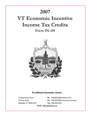 2007
VT Economic Incentive
 Income Tax Credits
                       Form IN-119




                  For additional information, contact:

VT Department of Taxes                      Ph: 1-866-828-2865 (toll-free in VT)
133 State Street                            Ph: 1-802-828-2865 (local and out-of-state)
Montpelier, VT 05633-1401                   Fax: 1-802-828-2720
                            E-mail: indincome@state.vt.us
 