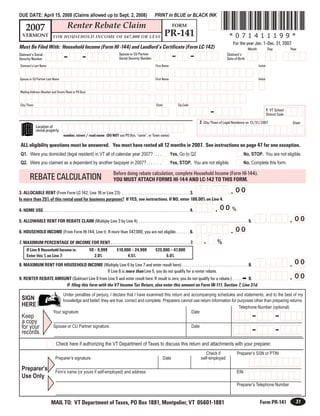 *071411199*
                                                                                                                                   PRINT in BLUE or BLACK INK
DUE DATE: April 15, 2008 (Claims allowed up to Sept. 2, 2008)

                                              Renter Rebate Claim
      2007                                                                                                                                          FORM
                                                                                                                                            PR-141                                            *071411199*
   VERMONT                      FOR HOUSEHOLD INCOME OF $47,000 OR LESS
                                                                                                                                                                                                 For the year Jan. 1–Dec. 31, 2007
Must Be Filed With: Household Income (Form HI -144) and Landlord’s Certificate (Form LC-142)                                                                                                                 Month              Day            Year

                                                                                                                                                    -                -
                                           -                 -                                  Spouse or CU Partner                                                                         Claimant’s
Claimant’s Social
                                                                                                Social Security Number                                                                       Date of Birth
Security Number
 Claimant’s Last Name                                                                                                               First Name                                                                       Initial


                                                                                                                                    First Name
Spouse or CU Partner Last Name                                                                                                                                                                                       Initial


 Mailing Address (Number and Street/Road or PO Box)


 City/Town                                                                                                                          State                 Zip Code

                                                                                                                                                                                  -                                            1 VT School
                                                                                                                                                                                                                               District Code
                                                                                                                                                                            2 City/Town of Legal Residence on 12/31/2007                        State
                Location of
                rental property
                                          number, street / road name (DO NOT use PO Box, “same”, or Town name)

 ALL eligibility questions must be answered. You must have rented all 12 months in 2007. See instructions on page 47 for one exception.
 Q1. Were you domiciled (legal resident) in VT all of calendar year 2007? . . . .                                                                 Yes, Go to Q2                                           No, STOP. You are not eligible.
 Q2. Were you claimed as a dependent by another taxpayer in 2007? . . . . . . .                                                                   Yes, STOP. You are not eligible.                        No, Complete this form.

                                                                                           Before doing rebate calculation, complete Household Income (Form HI-144).
          REBATE CALCULATION                                                               YOU MUST ATTACH FORMS HI-144 AND LC-142 TO THIS FORM.

                                                                                                                                                                                               . 00
                                                                                                                                                                                  ,
3. ALLOCABLE RENT (From Form LC-142, Line 16 or Line 23) . . . . . . . . . . . . . . . . . . . . . . . . . . . . . . . . . . . . 3.
Is more than 25% of this rental used for business purposes? If YES, see instructions. If NO, enter 100.00% on Line 4.

                                                                                                                                                                                      . 00 %
4. HOME USE. . . . . . . . . . . . . . . . . . . . . . . . . . . . . . . . . . . . . . . . . . . . . . . . . . . . . . . . . . . . . . . . . . . . . . . . . . . . . . 4.

                                                                                                                                                                                                                                               . 00
                                                                                                                                                                                                                               ,
5. ALLOWABLE RENT FOR REBATE CLAIM (Multiply Line 3 by Line 4) . . . . . . . . . . . . . . . . . . . . . . . . . . . . . . . . . . . . . . . . . . . . . . . . . . . . . . . . . . 5.

                                                                                                                                                                                               . 00
                                                                                                                                                                                  ,
6. HOUSEHOLD INCOME (From Form HI-144, Line t) If more than $47,000, you are not eligible.. . . . . . . 6.

                                                                                                                                                                              .        %
7. MAXIMUM PERCENTAGE OF INCOME FOR RENT . . . . . . . . . . . . . . . . . . . . . . . . . . . . . . . . . . . . . . . . . . 7.
       If Line 6 Household Income is:                              $0 – 9,999                 $10,000 – 24,999                      $25,000 – 47,000
       Enter this % on Line 7:                                        2.0%                          4.5%                                 5.0%
                                                                                                                                                                                                                                               . 00
                                                                                                                                                                                                                               ,
8. MAXIMUM RENT FOR HOUSEHOLD INCOME (Multiply Line 6 by Line 7 and enter result here) . . . . . . . . . . . . . . . . . . . . . . . . . . . . . . . . . . . 8.
                                              If Line 8 is more than Line 5, you do not qualify for a renter rebate.
                                                                                                                                                                                                                                               . 00
                                                                                                                                                                                                                               ,
9. RENTER REBATE AMOUNT (Subtract Line 8 from Line 5 and enter result here. If result is zero, you do not qualify for a rebate.) . . . . . $ 9.
                     If filing this form with the VT Income Tax Return, also enter this amount on Form IN-111, Section 7, Line 31d.
                                      Under penalties of perjury, I declare that I have examined this return and accompanying schedules and statements, and to the best of my
  SIGN                                knowledge and belief, they are true, correct and complete. Preparers cannot use return information for purposes other than preparing returns.
  HERE                                                                                                                                        Telephone Number (optional)
                                 Your signature                                                                  Date
                                                                                                                                                                                                               -                      -
  Keep
  a copy
  for your
                                                                                                                                                                                                               -                      -
                                 Spouse or CU Partner signature.                                                                                                      Date
  records.
                                   Check here if authorizing the VT Department of Taxes to discuss this return and attachments with your preparer.
                                                                                                                                                                                Check if            Preparer’s SSN or PTIN
                                   Preparer’s signature                                                                                     Date                             self-employed

  Preparer’s                       Firm’s name (or yours if self-employed) and address                                                                                                              EIN
  Use Only
                                                                                                                                                                                                    Preparer’s Telephone Number


                                                                                                                                                                                                                                                  31
                                                                                                                                                                                                                      Form PR-141
                              MAIL TO: VT Department of Taxes, PO Box 1881, Montpelier, VT 05601-1881
 