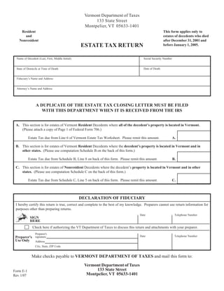 Vermont Department of Taxes
                                                          133 State Street
                                                     Montpelier, VT 05633-1401
     Resident                                                                                            This form applies only to
       and                                                                                               estates of decedents who died
    Nonresident                                                                                          after December 31, 2001 and
                                                   ESTATE TAX RETURN                                     before January 1, 2005.


  Name of Decedent (Last, First, Middle Initial)                                         Social Security Number


                                                                                         Date of Death
  State of Domicile at Time of Death


  Fiduciary’s Name and Address


  Attorney’s Name and Address




                  A DUPLICATE OF THE ESTATE TAX CLOSING LETTER MUST BE FILED
                     WITH THIS DEPARTMENT WHEN IT IS RECEIVED FROM THE IRS


 A. This section is for estates of Vermont Resident Decedents where all of the decedent’s property is located in Vermont.
    (Please attach a copy of Page 1 of Federal Form 706.)

            Estate Tax due from Line 6 of Vermont Estate Tax Worksheet. Please remit this amount.                 A.

 B. This section is for estates of Vermont Resident Decedents where the decedent’s property is located in Vermont and in
    other states. (Please use computation Schedule B on the back of this form.)

            Estate Tax due from Schedule B, Line 8 on back of this form. Please remit this amount.                B.

 C. This section is for estates of Nonresident Decedents where the decedent’s property is located in Vermont and in other
    states. (Please use computation Schedule C on the back of this form.)

            Estate Tax due from Schedule C, Line 5 on back of this form. Please remit this amount.                C.



                                                   DECLARATION OF FIDUCIARY
 I hereby certify this return is true, correct and complete to the best of my knowledge. Preparers cannot use return information for
 purposes other than preparing returns.
                                                                                       Date                        Telephone Number
             SIGN
             HERE
               Check here if authorizing the VT Department of Taxes to discuss this return and attachments with your preparer.
                 Preparer's
                                                                                       Date                        Telephone Number
 Preparer's signature
 Use Only   Address
                 City, State, ZIP Code


              Make checks payable to VERMONT DEPARTMENT OF TAXES and mail this form to:

                                                    Vermont Department of Taxes
                                                         133 State Street
Form E-1
                                                     Montpelier, VT 05633-1401
Rev. 1/07
 