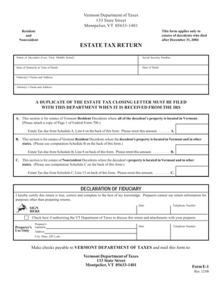 Vermont Department of Taxes
                                                       133 State Street
                                                  Montpelier, VT 05633-1401
                                                                                                            This form applies only to
   Resident
                                                                                                            estates of decedents who died
     and
                                                                                                            after December 31, 2004
  Nonresident
                                                 ESTATE TAX RETURN
Name of Decedent (Last, First, Middle Initial)                                              Social Security Number


                                                                                            Date of Death
State of Domicile at Time of Death


Fiduciary’s Name and Address


Attorney’s Name and Address




               A DUPLICATE OF THE ESTATE TAX CLOSING LETTER MUST BE FILED
                  WITH THIS DEPARTMENT WHEN IT IS RECEIVED FROM THE IRS

A. This section is for estates of Vermont Resident Decedents where all of the decedent’s property is located in Vermont.
   (Please attach a copy of Page 1 of Federal Form 706.)

         Estate Tax due from Schedule A, Line 6 on the back of this form. Please remit this amount. . . . . . . A.

B. This section is for estates of Vermont Resident Decedents where the decedent’s property is located in Vermont and in other
   states. (Please use computation Schedule B on the back of this form.)

         Estate Tax due from Schedule B, Line 8 on back of this form. Please remit this amount. . . . . . . . . . B.

C. This section is for estates of Nonresident Decedents where the decedent’s property is located in Vermont and in other
   states. (Please use computation Schedule C on the back of this form.)

         Estate Tax due from Schedule C, Line 13 on back of this form. Please remit this amount. . . . . . . . . C.



                                                 DECLARATION OF FIDUCIARY
I hereby certify this return is true, correct and complete to the best of my knowledge. Preparers cannot use return information for
purposes other than preparing returns.
                                                                                          Date                       Telephone Number
          SIGN
          HERE
            Check here if authorizing the VT Department of Taxes to discuss this return and attachments with your preparer.
               Preparer's
                                                                                          Date                       Telephone Number
Preparer's signature
Use Only   Address
               City, State, ZIP Code


            Make checks payable to VERMONT DEPARTMENT OF TAXES and mail this form to:

                                                  Vermont Department of Taxes
                                                       133 State Street
                                                   Montpelier, VT 05633-1401                                                      Form E-1
                                                                                                                                    Rev. 12/08
 