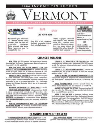 2 0 0 6 I N C O M E TA X R E T U R N



                             VERMONT
              R E S I D E N T • N O N R E S I D E N T • PA R T- Y E A R R E S I D E N T

                                                                                                                                FOR MORE
                                        FAST                                                                               INFORMATION ON
                                                             SAFE
      VERMONT                                                                  EASY                                       ELECTRONIC FILING
                                                                                                                          Go to the VT
                                                          DID YOU KNOW . . .                                              Department of Taxes
                                                                                                                          website at
     You can file your VT income                                                  These taxpayers received                www.state.vt.us/tax
     tax returns on-line using                                                    confirmation their returns
                                             Over 40% of all taxpayers                                                               OR
     software from the major tax                                                  were filed, received their
                                             filed their income tax returns
     preparation          companies.                                              refunds in 5 business days or           Talk to your tax
                                             electronically last year.
     Some charges may apply.                                                      less, and could choose to               preparer and ask him
     Some taxpayers may be                                                        deposit the refund directly             or her to file your
     eligible to file free.                                                       into their bank accounts.               return electronically.


                                                         CHANGES FOR 2006
        NEW FORM HS-122 combines the Declaration of Vermont                          PROPERTY TAX ADJUSTMENT CALCULATION uses 2006
  Homestead and the Property Tax Adjustment Claim and replaces old             household income and the property taxes on the 2006/2007 property
  Forms HS-131, HS-138, and HS-139.                                            tax bill. The adjustment includes school property tax and, if eligible,
                                                                               municipal property tax.
        NEW DUE DATE FOR RENTER REBATE CLAIM AND
  PROPERTY TAX ADJUSTMENT CLAIM is the same due date for the                         PROPERTY TAX ADJUSTMENT ELIGIBILITY requires the
  income tax return. Claims may be made up to September 4, 2007;               homeowner own and occupy the property as his or her principal
  however, late filing penalties apply to property tax adjustment claims.      residence on April 1, 2007.
        PROPERTY TAX ADJUSTMENT goes directly to the municipality                    USING AN INCOME TAX REFUND TO PAY PROPERTY TAXES
  as a credit towards the 2007/2008 property tax bill. Homeowners              Taxpayers may designate all or a part of their income tax refund to pay
  receive a property tax bill for the balance. Adjustment credits go to the    their property taxes. See instructions for Form IN-111, Section 8, Line
  municipality on July 1st for claims filed by April 17th. Claims made         33b.
  between April 18th and September 4th are sent to the municipality                  ANGEL VENTURE CAPITAL becomes a tax credit instead of a
  September 15th.                                                              deferral of tax on the capital gain. See instructions for Form IN-119.
        MAXIMUM 2007 PROPERTY TAX ADJUSTMENT is $10,000.                             AMENDED VT INCOME TAX RETURN Taxpayers now have 60
        HOUSEHOLD INCOME CHANGES: Include amount over $6,500                   days from notice of an IRS change or filing an amended Federal return to
  of cash or cash equivalents received as a gift by members in the             file an amended VT income tax return.
  household; exclude the first $6,500 of income by a claimant’s disabled              APRIL 17, 2007 DUE DATE for the Income Tax Return, Income
  adult child who qualifies as the claimant’s dependent; exclude               Tax Extension Request, Renter Rebate Claim, Declaration of Vermont
  difficulty of care payments for 2006 household income. Maximum               Homestead and Property Tax Assistance Claim. April 15th falls on a
  2006 household income for property tax adjustment increases to               Sunday in 2007. Federal returns for VT taxpayers are processed at the
  $90,000.                                                                     IRS center in Andover, MA that observes Patriot’s Day on Monday, April
        RENTERS AND HOMEOWNERS WITH LESS THAN $10,000                          16th. This extends the VT filing due date to April 17th.
  HOUSEHOLD INCOME The percentage of income used to calculate
  the renter rebate or additional property adjustment is now 2%.


                                           PLANNING FOR 2007 TAX YEAR
     VT HIGHER EDUCATION INVESTMENT CREDIT Up to $2,500                           2007 HOUSEHOLD INCOME will include difficulty of care
of contributions per beneficiary made in 2007 will be available for the       payments and flexible family funding payments above $6,500.
tax credit and the credit increases to 10% of the allowable contribution.
 