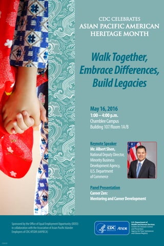 CDC CELEBRATES
ASIAN PACIFIC AMERICAN
HERITAGE MONTH
U.S. Department of
Health and Human Services
Centers for Disease Control
and Prevention
Agency forToxic Substances
and Disease Registry
WalkTogether,
EmbraceDifferences,
BuildLegacies
May16,2016
1:00–4:00p.m.
ChambleeCampus
Building107/Room1A/B
KeynoteSpeaker
Mr.AlbertShen,
NationalDeputyDirector,
MinorityBusiness
DevelopmentAgency,
U.S.Department
ofCommerce
PanelPresentation
CareerZen:
MentoringandCareerDevelopment
CS265165
Sponsored by the Office of Equal Employment Opportunity (OEEO)
in collaboration with the Association of Asian Pacific Islander
Employees of CDC/ATSDR (AAPIECA)
 
