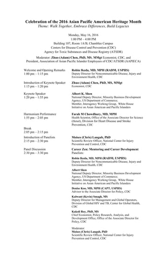 Celebration of the 2016 Asian Pacific American Heritage Month
Theme: Walk Together, Embrace Differences, Build Legacies
Monday, May 16, 2016
1:00 PM – 4:00 PM
Building 107, Room 1A/B, Chamblee Campus
Centers for Disease Control and Prevention (CDC)
Agency for Toxic Substances and Disease Registry (ATSDR)
Moderator: Zhuo (Adam) Chen, PhD, MS, MMgt Economist, CDC, and
President, Association of Asian Pacific Islander Employees of CDC/ATSDR (AAPIECA)
Welcome and Opening Remarks
1:00 pm – 1:15 pm
Robin Ikeda, MD, MPH (RADM, USPHS)
Deputy Director for Noncommunicable Disease, Injury and
Environment Health, CDC
Introduction of Keynote Speaker
1:15 pm – 1:20 pm
Zhuo (Adam) Chen, PhD, MS, MMgt
Economist, CDC
Keynote Speaker
1:20 pm – 1:55 pm
Albert K. Shen
National Deputy Director, Minority Business Development
Agency, US Department of Commerce;
Member, Interagency Working Group, White House
Initiative on Asian American and Pacific Islanders
Harmonium Performance
1:55 pm – 2:05 pm
Farah M Chowdhury, MD, MPH
Health Scientist, Office of the Associate Director for Science
(Detail), Division for Heart Disease and Stroke
Prevention, CDC
Break
2:05 pm – 2:15 pm
Introduction of Panelists
2:15 pm – 2:30 pm
Moises (Chris) Langub, PhD
Scientific Review Officer, National Center for Injury
Prevention and Control, CDC
Panel Discussion
2:30 pm – 3:30 pm
Career Zen: Mentoring and Career Development
Panelists:
Robin Ikeda, MD, MPH (RADM, USPHS)
Deputy Director for Noncommunicable Disease, Injury and
Environment Health, CDC
Albert Shen
National Deputy Director, Minority Business Development
Agency, US Department of Commerce;
Member, Interagency Working Group, White House
Initiative on Asian American and Pacific Islanders
Denise Koo, MD, MPH (CAPT, USPHS)
Advisor to the Associate Director for Policy, CDC
Kalwant (Kevin) Smagh, MS
Deputy Director for Management and Global Operators,
Division of Global HIV and TB, Center for Global Health,
CDC
Kakoli Roy, PhD, MS
Chief Economist, Policy Research, Analysis, and
Development Office, Office of the Associate Director for
Policy, CDC
Moderator:
Moises (Chris) Langub, PhD
Scientific Review Officer, National Center for Injury
Prevention and Control, CDC
 