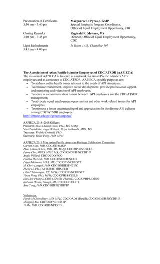 Presentation of Certificates
3:30 pm – 3:40 pm
Marguaree D. Pyros, CGMP
Special Emphasis Program Coordinator,
Office of Equal Employment Opportunity, CDC
Closing Remarks
3:40 pm – 3:45 pm
Reginald R. Mebane, MS
Director, Office of Equal Employment Opportunity,
CDC
Light Refreshments
3:45 pm – 4:00 pm
In Room 1A/B, Chamblee 107
The Association of Asian/Pacific Islander Employees of CDC/ATSDR (AAPIECA)
The mission of AAPIECA is to serve as a network for Asian/Pacific Islander (API)
employees and as a resource to CDC/ATSDR. AAPIECA specific purposes are:
• To address public health issues relevant to the needs of API Americans;
• To enhance recruitment, improve career development, provide professional support,
and mentoring and retention of API employees;
• To serve as a communication liaison between API employees and the CDC/ATSDR
management;
• To advocate equal employment opportunities and other work-related issues for API
employees;
• To promote a better understanding of and appreciation for the diverse API cultures
among CDC/ATSDR employees.
http://intranet.cdc.gov/groups/aapieca/
AAPIECA 2014–2016 Officers
President: Zhuo (Adam) Chen, PhD, MS, MMgt
Vice Presidents: Angie Willard; Priya Jakhmola, MBA, MS
Treasurer: Prabha Dwivedi, PhD
Secretary: Yinan Peng, PhD, MPH
AAPIECA 2016 May Asian Pacific American Heritage Celebration Committee
Garrett Asay, PhD, CDC/OD/OADP
Zhuo (Adam) Chen, PhD, MS, MMgt, CDC/OPHSS/CSELS
Pyone Cho, MBBS, MPH, MA, CDC/ONDIEH/NCCDPHP
Angie Willard, CDC/OCOO/PGO
Prabha Dwivedi, PhD, CDC/ONDIEH/NCEH
Priya Jakhmola, MBA, MS, CDC/OID/NCHHSTP
M. Chris Langub, PhD, CDC/ONDIEH/NCIPC
Zheng Li, PhD, ATSDR/DTHHS/EEB
Lilia P Manangan, RN, MPH, CDC/OID/NCHHSTP
Yinan Peng, PhD, MPH; CDC/OPHSS/CSELS
Hai Lien Phung (LCDR, USPHS), PharmD, CDC/OPHPR/DSNS
Kalwant (Kevin) Smagh, MS, CDC/CGH/DGHT
Amy Yang, PhD, CDC/OID/NCHHSTP
Volunteers:
Farah M Chowdhury, MD, MPH, CDC/OADS (Detail); CDC/ONDIEH/NCCDPHP
Mingjing Xia, CDC/OID/NCHHSTP
Yi Mu, PhD, CDC/OID/NCEZID
 