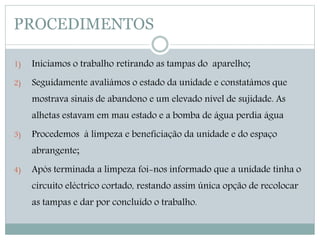 PROCEDIMENTOS 
1) Iniciamos o trabalho retirando as tampas do aparelho; 
2) Seguidamente avaliámos o estado da unidade e constatámos que 
mostrava sinais de abandono e um elevado nível de sujidade. As 
alhetas estavam em mau estado e a bomba de água perdia água 
3) Procedemos à limpeza e beneficiação da unidade e do espaço 
abrangente; 
4) Após terminada a limpeza foi-nos informado que a unidade tinha o 
circuito eléctrico cortado, restando assim única opção de recolocar 
as tampas e dar por concluído o trabalho. 
 