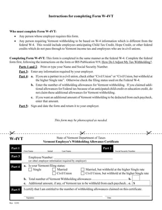 Instructions for completing Form W-4VT



Who must complete Form W-4VT:
  · Any person whose employer requires this form.
  · Any person requiring Vermont withholding to be based on W-4 information which is different from the
     federal W-4. This would include employees anticipating Child Tax Credit, Hope Credit, or other federal
     credits which do not pass through to Vermont income tax and employees who are in civil unions.


Completing Form W-4VT: This form is completed in the same manner as the federal W-4. Complete the federal
form first, following the instructions on the form or IRS Publication 919, How Do I Adjust My Tax Withholding?.
        Parts 1 and 2: Print or type your Name and Social Security Number.
        Part 3: Enter any information required by your employer.
        Part 4: a. If you are a partner in a civil union, check either “Civil Union” or “Civil Union, but withhold at
                      the higher Single rate”. Otherwise check the filing status used on the Federal W-4.
                  b. Enter the number of withholding allowances for Vermont withholding. If you claimed addi-
                      tional allowances for Federal tax because of an anticipated child credit or education credit, do
                      not claim these additional allowances for Vermont withholding.
                  c. If you want an additional amount of Vermont withholding to be deducted from each paycheck,
                      enter that amount.
        Part 5: Sign and date the form and return it to your employer.



                                             This form may be photocopied as needed.



                                                                                                                      !
!                                                               !
                                       State of Vermont Department of Taxes
W-4VT
                               Vermont Employee’s Withholding Allowance Certificate

                                                                                  Part 2
 Part 1
             First Name            Initial        Last Name                                  Social Security Number

 Part 3           Employee Number: _____________________________________
                  (or other employer information required by employer)
             a. Is your Vermont filing status:
 Part 4
                c Single           c Married                     c Married, but withhold at the higher Single rate
                                   c Civil Union                 c Civil Union, but withhold at the higher Single rate
             b. Total number of Vermont Withholding allowances ............................................. b.
             c. Additional amount, if any, of Vermont tax to be withheld from each paycheck .. c. $
             I certify that I am entitled to the number of withholding allowances claimed on this certificate.
 Part 5

               Signature                                                              Date

Rev. 12/01
 
