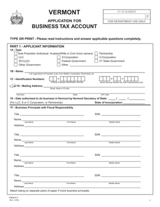 VERMONT                                                                                VT ID NUMBER

                                                                                                                                                                          F
                                               APPLICATION FOR                                                             FOR DEPARTMENT USE ONLY

                           BUSINESS TAX ACCOUNT

TYPE OR PRINT - Please read instructions and answer applicable questions completely.

PART 1 - APPLICANT INFORMATION
1A - Type
       Sole Proprietor (Individual, Husband/Wife or Civil Union owners) Partnership
       LLC                                  S-Corporation               C-Corporation
       501(c)(3)                            Federal Government          VT State Government
       Other Government                     Other ____________________________________

1B - Name: ___________________________________________________________________________________
                        Full Legal Name of Proprietor (Last, First, Middle), Corporation, Partnership, etc.


                                                            -                                                                  -            -
1C - Identification Numbers:
                                                   Federal Employer Identification Number                         Social Security Number (for Sole Proprietorship only)

        1D - Mailing Address: ______________________________________________________________________
                                                  Street, Road or PO Box

       _________________________________________________________________________________________
        City/Town                                                              State                               ZIP Code

1E - Date authorized to do business in Vermont by Vermont Secretary of State: _____ / _____ / ___________
(For LLC, S or C Corporation, or Partnership)                                                                 State of Incorporation: _______________
1F - Business Principals with Fiscal Responsibility

     Title ____________________________________________                                                       SSN ___________________________

     Name __________________________________________________________________________________
                    Last Name                                           First Name                                            Middle Name
     Address ________________________________________________________________________________


     Title ____________________________________________                                                       SSN ___________________________

     Name __________________________________________________________________________________
                    Last Name                                          First Name                                             Middle Name
     Address ________________________________________________________________________________


     Title ____________________________________________                                                       SSN ___________________________

     Name __________________________________________________________________________________
                Last Name                                              First Name                                             Middle Name
     Address ________________________________________________________________________________


     Title ____________________________________________                                                       SSN ___________________________

     Name __________________________________________________________________________________
                Last Name                                              First Name                                           Middle Name
     Address ________________________________________________________________________________
Attach listing on separate piece of paper if more business principals.

Form S-1
(Rev. 6/04)                                                                                                                                                                   1
 