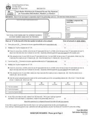 Vermont Department of Taxes
                 133 State Street
                 Montpelier, VT 05633-1401                                  (802) 828-5723

       20___              Safe Harbor Worksheet for Estimated Income Tax Payments
                             for Nonresident Shareholders, Members, or Partners
      VERMONT
DUE DATES: March 15 for sub-chapter S corporations; April 15 for partnerships and LLCs. SEE INSTRUCTIONS ON PAGE 2.
                            PRINT OR TYPE COMPLETE NAME AND ADDRESS BELOW
                                                                                                                                                If ELIGIBLE composite filer,
                                                                                                                                                Check here.


                                                                                                                                                FEDERAL
                                                                                                                                                ID
                                                                                                                                                NUMBER


                                                                                                                                                VERMONT
                                                                                             CALENDAR
                                                                                                                                                BUSINESS
                                                                                             YEAR OR
 THE FISCAL YEAR ENDING AND THE VERMONT BUSINESS                                                                                                ACCOUNT
                                                                                             FISCAL YEAR
     ACCOUNT NUMBER (VBA#) MUST BE PROVIDED.                                                                                                    NUMBER
                                                                                             ENDING           (y    y   y   y   m   m)                         (# # # # # # X X)



Place an “X” in the box left of the line number to indicate a loss amount.                                                               Enter all amounts in whole dollars.

                                                                                                                                                                         ,
                                                                                                                                                           ,                             .
1.      Enter prior year (20___) Vermont net income apportioned/allocated to nonresidents only . . . . . .                                 1.

                                                                                                                                                                         ,
                                                                                                                                                           ,                             .
2.      Multiply Line 1 by the marginal rate of 7.2% . . . . . . . . . . . . . . . . . . . . . . . . . . . . . . . . . . . . . . . . .     2.

           If Line 2 is zero or less, or $250. or less for one VT nonresident (in Line 1), or $500. or less for two or more VT nonresidents (in Line 1),
           skip to Line 5(E) and enter Line 2 amount on Line 5(E). (Quarterly estimated payments were not required for this taxable year.)

           If the amount on Line 2 is over $250. for one VT nonresident (in Line 1) or over $500. for two or more VT nonresidents, divide Line 2 by
           4 and enter the results on Line 5, Columns (A) - (D). Enter the total of Line 5, Columns (A) - (D) on Line 5(E).

                                                                                                                                                                         ,
                                                                                                                                                           ,                             .
3.      Current year (20___) Vermont net income apportioned/allocated to VT nonresidents only . . . . . .                                  3.

                                                                                                                                                                         ,
                                                                                                                                                           ,                             .
4.      Multiply Line 3 by the marginal rate of 7.2% . . . . . . . . . . . . . . . . . . . . . . . . . . . . . . . . . . . . . . . . .     4.

           If Line 4 is zero or less, or $250. or less for one VT nonresident (in Line 3), or $500. or less for two or more VT nonresidents (in Line 3),
           skip to Line 6(E) and enter Line 4 amount on Line 6(E). (Quarterly estimated payments are not required for this taxable year.)

           If the amount on Line 4 is over $500., divide Line 4 by 4 and enter the results on Line 6, Columns (A) - (D). Enter the total of Line 6,
           Columns (A) - (D) on Line 6(E).

           Enter the actual estimated payments made for this current taxable year in the corresponding columns (A) - (D) of Line 7. Enter the total
           of Line 7, Columns (A) - (D) on Line 7(E).
                                                                                                                                                (D)                      (E)
                                                      (A)                            (B)                               (C)
                                                                                                                                            4th Quarter                 TOTAL
                                                  1st Quarter                    2nd Quarter                       3rd Quarter

     5. Prior Year Calculation

     6. Current Year Required

     7. Current Year Payments Made


8.      If Line 7(E) is less than Line 6(E), subtract Line 7(E) from 6(E). This is your “catch-up” payment
                                                                                                                                                                         ,
                                                                                                                                                           ,                             .
        due March 15 for sub-chapter S corporations, or April 15 for partnerships and LLCs. . . . . . . . . . . . . . 8.

                                              Attach this worksheet to a completed Vermont Form WH-435 with your payment.

If Line 7(E) is equal to or greater than Line 6(E), there is no “catch-up” payment due for this current taxable year.
If no “catch-up” estimated payment is due, submit this form with your Business Income Tax Return (VT Form BI-471) at the time of filing.

                                                                                                                                                                 Form WH-435SH
                                                                                                                                                           Safe Harbor Worksheet
                                                            SIGNATURE REQUIRED. Please go to Page 2.                                                                            Rev. 10/07
 