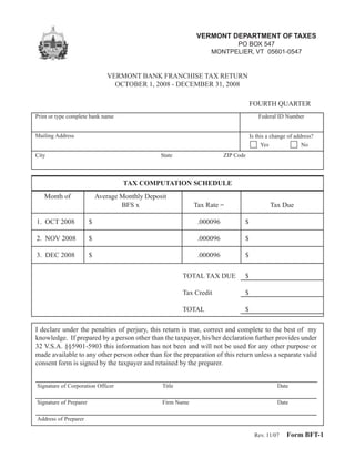 VERMONT DEPARTMENT OF TAXES
                                                                        PO BOX 547
                                                                  MONTPELIER, VT 05601-0547


                                VERMONT BANK FRANCHISE TAX RETURN
                                  OCTOBER 1, 2008 - DECEMBER 31, 2008

                                                                                   FOURTH QUARTER
Print or type complete bank name                                                       Federal ID Number


Mailing Address                                                                    Is this a change of address?
                                                                                        Yes               No
City                                             State                  ZIP Code



                                     TAX COMPUTATION SCHEDULE
   Month of                 Average Monthly Deposit
                                    BFS x                    Tax Rate =                     Tax Due

1. OCT 2008             $                                     .000096          $

2. NOV 2008             $                                     .000096          $

3. DEC 2008             $                                     .000096          $


                                                         TOTAL TAX DUE         $

                                                         Tax Credit            $

                                                         TOTAL                 $

I declare under the penalties of perjury, this return is true, correct and complete to the best of my
knowledge. If prepared by a person other than the taxpayer, his/her declaration further provides under
32 V.S.A. §§5901-5903 this information has not been and will not be used for any other purpose or
made available to any other person other than for the preparation of this return unless a separate valid
consent form is signed by the taxpayer and retained by the preparer.


Signature of Corporation Officer                 Title                                         Date

Signature of Preparer                            Firm Name                                     Date

Address of Preparer

                                                                                                   Form BFT-1
                                                                                     Rev. 11/07
 
