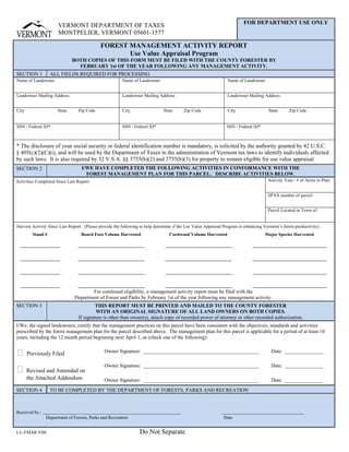 Print Form

                                                                                                                         FOR DEPARTMENT USE ONLY
                      VERMONT DEPARTMENT OF TAXES
                      MONTPELIER, VERMONT 05601-1577

                                            FOREST MANAGEMENT ACTIVITY REPORT
                                                   Use Value Appraisal Program
                              BOTH COPIES OF THIS FORM MUST BE FILED WITH THE COUNTY FORESTER BY
                                FEBRUARY 1st OF THE YEAR FOLLOWING ANY MANAGEMENT ACTIVITY.
SECTION 1          ALL FIELDS REQUIRED FOR PROCESSING
Name of Landowner                                       Name of Landowner                                        Name of Landowner


Landowner Mailing Address                               Landowner Mailing Address                               Landowner Mailing Address


City                  State      Zip Code               City                  State      Zip Code               City                  State       Zip Code


SSN / Federal ID*                                       SSN / Federal ID*                                       SSN / Federal ID*



* The disclosure of your social security or federal identification number is mandatory, is solicited by the authority granted by 42 U.S.C.
§ 405(c)(2)(C)(i), and will be used by the Department of Taxes in the administration of Vermont tax laws to identify individuals affected
by such laws. It is also required by 32 V.S.A. §§ 3755(b)(2) and 3755(b)(3) for property to remain eligible for use value appraisal.
SECTION 2                         I/WE HAVE COMPLETED THE FOLLOWING ACTIVITIES IN CONFORMANCE WITH THE
                                    FOREST MANAGEMENT PLAN FOR THIS PARCEL. DESCRIBE ACTIVITIES BELOW.
                                                                                                                                      Activity Year / # of Acres in Plan:
Activities Completed Since Last Report:


                                                                                                                                      SPAN number of parcel:


                                                                                                                                      Parcel Located in Town of:


Harvest Activity Since Last Report: (Please provide the following to help determine if the Use Value Appraisal Program is enhancing Vermont’s forest productivity)
         Stand #                  Board Foot Volume Harvested                    Cordwood Volume Harvested                          Major Species Harvested




                                       For continued eligibility, a management activity report must be filed with the
                               Department of Forest and Parks by February 1st of the year following any management activity.
SECTION 3                                 THIS REPORT MUST BE PRINTED AND MAILED TO THE COUNTY FORESTER
                                          WITH AN ORIGINAL SIGNATURE OF ALL LAND OWNERS ON BOTH COPIES.
                                 If signature is other than owner(s), attach copy of recorded power of attorney or other recorded authorization.
I/We, the signed landowners, certify that the management practices on this parcel have been consistent with the objectives, standards and activities
prescribed by the forest management plan for the parcel described above. The management plan for this parcel is applicable for a period of at least 10
years, including the 12 month period beginning next April 1, as (check one of the following):


⁪                                              Owner Signature: _____________________________________________                           Date: _______________
       Previously Filed

                                               Owner Signature: _____________________________________________                           Date: _______________
⁪      Revised and Amended on
       the Attached Addendum                   Owner Signature: _____________________________________________                           Date: _______________
SECTION 4          TO BE COMPLETED BY THE DEPARTMENT OF FORESTS, PARKS AND RECREATION



Received by :
                Department of Forests, Parks and Recreation                                                    Date


                                                                 Do Not Separate
LU-FMAR 9/08
 