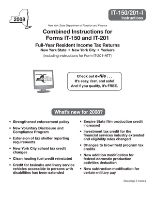 IT-150/201-I
                                                                     	         Instructions
                        New York State Department of Taxation and Finance

                     Combined	Instructions	for
                      Forms	IT-150	and	IT-201
                Full-Year	Resident	Income	Tax	Returns
                   New	York	State	 •	 New	York	City	 •	 Yonkers
                     (including instructions for Form IT-201-ATT)




                                               Check	out	e-file	.	.	.
                                             It’s	easy,	fast,	and	safe!
                                           And	if	you	qualify,	it’s	FREE.




                             What’s	new	for	2008?
                                                  •	 Empire	State	film	production	credit	
•	 Strengthened	enforcement	policy
                                                     increased
•	 New	Voluntary	Disclosure	and	
                                                  •	 Investment	tax	credit	for	the	
   Compliance	Program
                                                     financial	services	industry	extended	
•	 Extension	of	tax	shelter	reporting	               and	eligibility	rules	changed
   requirements
                                                  •	 Changes	to	brownfield	program	tax	
•	 New	York	City	school	tax	credit	                  credits
   changes
                                                  •		New	addition	modification	for	
•	 Clean	heating	fuel	credit	reinstated              federal	domestic	production	
                                                     activities	deduction
•	 Credit	for	taxicabs	and	livery	service	
                                                  •		New	subtraction	modification	for	
   vehicles	accessible	to	persons	with	
                                                     certain	military	pay
   disabilities	has	been	extended	

                                                                                (See page 3 inside.)
 