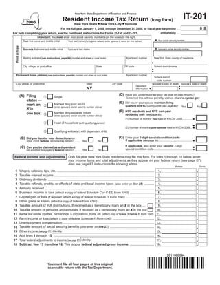 New York State Department of Taxation and Finance
                                                                                                                                                                                            IT-201
                                                              Resident Income Tax Return (long form)
                                                                          New York State • New York City • Yonkers
                                                                                                                                                                                                         08
                                   For the full year January 1, 2008, through December 31, 2008, or fiscal year beginning ....
                                                                                                              and ending ....
For help completing your return, see the combined instructions for Forms IT-150 and IT-201.
                                    Important: You must enter your social security number(s) in the boxes to the right.
                                                                                                                                                                Your social security number
                     Your first name and middle initial            Your last name (for a joint return, enter spouse’s name on line below)
  Print or type




                                                                                                                                                                Spouse’s social security number
                     Spouse’s first name and middle initial        Spouse’s last name


                     Mailing address (see instructions, page 64) (number and street or rural route)                            Apartment number             New York State county of residence


                     City, village, or post office                                              State                        ZIP code                       School district name


  Permanent home address (see instructions, page 64) (number and street or rural route)                                        Apartment number
                                                                                                                                                           School district
                                                                                                                                                             code number .........................
  City, village, or post office                                                       State                      ZIP code                                Taxpayer’s date of death Spouse’s date of death
                                                                                                                                         Decedent
                                                                                      NY                                                 information

                                                                                                                       (D) Have you underreported your tax due on past returns?
                  (A) Filing                        Single                                                                   To correct this without penalty, visit us at www.nystax.gov
                      status —
                                                                                                                       (E) Did you or your spouse maintain living
                                                     Married filing joint return
                      mark an                                                                                                quarters in NYC during 2008 (see page 65)?                 Yes            No
                                                     (enter spouse’s social security number above)
                      X in
                                                                                                                       (F) NYC residents and NYC part-year
                                                     Married filing separate return
                      one box:                                                                                               residents only (see page 65):
                                                     (enter spouse’s social security number above)
                                                                                                                              (1) Number of months you lived in NYC in 2008.............
                                                    Head of household (with qualifying person)
                                                                                                                              (2) Number of months your spouse lived in NYC in 2008...
                                                    Qualifying widow(er) with dependent child

                                                                                                                       (G) Enter your 2-digit special condition code
                  (B) Did you itemize your deductions on
                                                                                                                              if applicable (see page 66) ..........................................
                         your 2008 federal income tax return? ....... Yes                         No
                                                                                                                              If applicable, also enter your second 2-digit
                  (C) Can you be claimed as a dependent                                                                       special condition code ................................................
                         on another taxpayer’s federal return? ....... Yes                        No

 Federal income and adjustments Only full-year New York State residents may file this form. For lines 1 through 18 below, enter
                                your income items and total adjustments as they appear on your federal return (see page 67).
                                Also see page 67 instructions for showing a loss.
                                                                                                                                                                                  Dollars                Cents

 1                Wages, salaries, tips, etc. ............................................................................................................       1.
 2                Taxable interest income ...............................................................................................................        2.
 3                Ordinary dividends ......................................................................................................................      3.
 4                Taxable refunds, credits, or offsets of state and local income taxes (also enter on line 25) ...........                                       4.
 5                Alimony received .........................................................................................................................     5.
 6                Business income or loss (attach a copy of federal Schedule C or C-EZ, Form 1040) ...........................                                   6.
 7                Capital gain or loss (if required, attach a copy of federal Schedule D, Form 1040) ...............................                             7.
 8                Other gains or losses (attach a copy of federal Form 4797) ..............................................................                      8.
 9                Taxable amount of IRA distributions. If received as a beneficiary, mark an X in the box ....                                                   9.
10                Taxable amount of pensions and annuities. If received as a beneficiary, mark an X in the box                                                  10.
11                Rental real estate, royalties, partnerships, S corporations, trusts, etc. (attach copy of federal Schedule E, Form 1040)                      11.
12                Farm income or loss (attach a copy of federal Schedule F, Form 1040) ..............................................                           12.
13                Unemployment compensation .....................................................................................................               13.
                  Taxable amount of social security benefits (also enter on line 27) .................................................
14                                                                                                                                                              14.
15                Other income (see page 67) Identify:                                                                                                          15.
                  Add lines 1 through 15 ................................................................................................................
16                                                                                                                                                              16.
                  Total federal adjustments to income (see page 67) Identify:
17                                                                                                                                                              17.
18                Subtract line 17 from line 16. This is your federal adjusted gross income. ...........................                                        18.




                                              You must file all four pages of this original
                                              scannable return with the Tax Department.
 