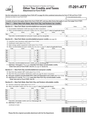 New York State Department of Taxation and Finance
                                                                                                                                                   IT-201-ATT
                                         Other Tax Credits and Taxes
                                         Attachment to Form IT-201

See the instructions for completing Form IT-201-ATT on page 95 of the combined instructions for Form IT-150 and Form IT-201.
                                                                                                                                                  Your social security number
Name(s) as shown on your Form IT-201


Complete all parts that apply. Attach this Form IT-201-ATT, and any other forms that apply, to your four-page Form IT-201.
 Part 1 — Other New York State, New York City, and Yonkers tax credits
Section A — New York State nonrefundable/non-carryover credits                                                                                               Dollars            Cents

   1 Accumulation distribution credit (see page 95; attach computation) .................................................                    1.
   2 Other nonrefundable/non-carryover credits (from the chart on page 97; attach all applicable forms)
            Code                                                                   Code
                                     Dollars                Cents                                           Dollars                 Cents

 2a.                                                                      2b.
        Total other nonrefundable/non-carryover credits (add lines 2a and 2b) .........................................                      2.

Section B — New York State nonrefundable/carryover credits (see page 95)
   3    Long-term care insurance credit (attach Form IT-249) ...................................................................             3.
   4    Investment credit (attach Form IT-212) ...........................................................................................   4.
   5    Solar energy system equipment credit (attach Form IT-255) .........................................................                  5.
   6    Other nonrefundable/carryover credits (from the chart on page 97; attach all applicable forms)
            Code                                                                   Code
                                     Dollars                Cents                                            Dollars                Cents

 6a.                                                                      6h.
 6b.                                                                       6i.
                                                                           6j.
 6c.
 6d.                                                                      6k.
 6e.                                                                       6l.
  6f.                                                                    6m.
 6g.                                                                      6n.
    Total other nonrefundable/carryover credits (add lines 6a through 6n) ..........................................                         6.
  7 Add lines 1 through 6. This is your total New York State nonrefundable credits.
     Enter here and on Form IT-201, line 42 (see page 95, Section B). ..........................................                             7.

Section C — New York City nonrefundable/non-carryover credits
  8     New York City resident UBT credit (attach Form IT-219) ................................................................ 8.
  9     New York City accumulation distribution credit (see page 96; attach computation) .......................... 9.
 9a     Part-year resident nonrefundable NYC child and dependent care credit (attach Form IT-216) 9a.
 10     Add lines 8, 9, and 9a. This is your total other New York City nonrefundable credits.
          Enter here and on Form IT-201, line 53. ............................................................................... 10.

Section D — New York State, New York City, and Yonkers refundable credits
 11 Farmers’ school tax credit (attach Form IT-217) ............................................................................. 11.
 12 Other refundable credits (from the chart on page 97; attach all applicable forms)
            Code                                                                   Code
                                     Dollars                Cents                                           Dollars                 Cents

                                                                        12g.
12a.
12b.                                                                    12h.
12c.                                                                     12i.
                                                                         12j.
12d.
12e.                                                                    12k.
 12f.                                                                    12l.
    Total other refundable credits (add lines 12a through 12l) ............................................................. 12.
 13 Add lines 11 and 12 .................................................................................................................. 13.
        (continued on back)




        Please file this original scannable attachment with the Tax Department.
 