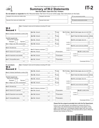 IT-2
                                                         New York State Department of Taxation and Finance

                                                Summary of W-2 Statements
                                                           New York State • New York City • Yonkers
Do not detach or separate the W-2 Records below. File Form IT-2 as an entire page. See instructions on the back.
                                                                                                                                  Your social security number
 Taxpayer’s first name and middle initial                         Taxpayer’s last name


                                                                                                                                  Spouse’s social security number
 Spouse’s first name and middle initial                           Spouse’s last name




                            Box c Employer’s name and full address (including ZIP code)

W-2
Record 1
                                                                                              Code
                                                 Box 12a Amount                                               Box 15 State      Box 16 State wages, tips, etc. (for NYS)
Box b Employer identification number (EIN)

                                                                                              Code
                                                 Box 12b Amount                                                                 Box 17 New York State income tax withheld
This W-2 record is for
  (mark an X in one box):                                                                     Code
                                                 Box 12c Amount                                                                 Box 18 Local wages, tips, etc.
      Taxpayer                Spouse                                                                               Locality a
                                                                                              Code
Box 1 Wages, tips, other compensation            Box 12d Amount                                                    Locality b
                                                                                                                                Box 19 Local income tax withheld
Box 8 Allocated tips                                                                                               Locality a
                                                 Box 13 Statutory employee                                         Locality b
                                                                                               Description
Box 9 Advance EIC payment                        Box 14 a Amount                                                                                 Box 20 Locality name
                                                                                                                                    Locality a
                                                                                               Description
                                                 Box 14 b Amount
Box 10 Dependent care benefits                                                                                                      Locality b


                                                                                               Description
                                                 Box 14 c Amount
Box 11 Nonqualified plans
                                                                                                                                                     Corrected (W-2c)

Do not detach.              Box c Employer’s name and full address (including ZIP code)

W-2
Record 2
                                                                                              Code
                                                 Box 12a Amount                                               Box 15 State      Box 16 State wages, tips, etc. (for NYS)
Box b Employer identification number (EIN)

                                                                                              Code
                                                 Box 12b Amount                                                                 Box 17 New York State income tax withheld
This W-2 record is for
  (mark an X in one box):                                                                     Code
                                                 Box 12c Amount                                                                 Box 18 Local wages, tips, etc.
      Taxpayer                Spouse                                                                               Locality a
                                                                                              Code
Box 1 Wages, tips, other compensation            Box 12d Amount                                                    Locality b
                                                                                                                                Box 19 Local income tax withheld
Box 8 Allocated tips                                                                                               Locality a
                                                 Box 13 Statutory employee                                         Locality b
                                                                                               Description
Box 9 Advance EIC payment                        Box 14 a Amount                                                                                 Box 20 Locality name
                                                                                                                                    Locality a
                                                                                               Description
                                                 Box 14 b Amount
Box 10 Dependent care benefits                                                                                                      Locality b


                                                                                               Description
                                                 Box 14 c Amount
Box 11 Nonqualified plans
                                                                                                                                                     Corrected (W-2c)

                                                                                          Please file this original scannable form with the Tax Department.
                                                                                          If you or your paid preparer use software to produce this form, it
                                                                                          might have a two-dimensional (2-D) barcode on the bottom of this
                                                                                          page. It will appear as a rectangular-shaped object with very small
                                                                                          black boxes and white spaces. This barcode will be used to efficiently
                                                                                          process your entries on this form.
 