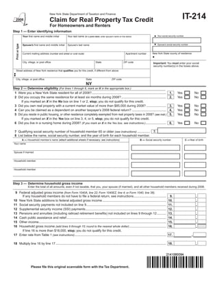 IT-214
                                              New York State Department of Taxation and Finance

                                              Claim for Real Property Tax Credit
                                              For Homeowners and Renters
Step 1 — Enter identifying information
                                                                                                                                                  Your social security number
                   Your first name and middle initial        Your last name (for a joint claim, enter spouse’s name on line below)
   Print or type




                                                                                                                                                  Spouse’s social security number
                   Spouse’s first name and middle initial    Spouse’s last name


                                                                                                                                                New York State county of residence
                   Current mailing address (number and street or rural route)                                              Apartment number


                   City, village, or post office                                           State                         ZIP code                Important: You must enter your social
                                                                                                                                                 security number(s) in the boxes above.
  Street address of New York residence that qualifies you for this credit, if different from above


  City, village, or post office                                                 State                       ZIP code

                                                                                NY
Step 2 — Determine eligibility (For lines 1 through 6, mark an X in the appropriate box.)
 1 Were you a New York State resident for all of 2008? ...................................................................................                       1.    Yes               No
 2 Did you occupy the same residence for at least six months during 2008? ..................................................                                     2.    Yes               No
     If you marked an X in the No box on line 1 or 2, stop; you do not qualify for this credit.
 3 Did you own real property with a current market value of more than $85,000 during 2008? ......................                                                3.    Yes               No
 4 Can you be claimed as a dependent on another taxpayer’s 2008 federal return? ......................................                                           4.    Yes               No
 5 Did you reside in public housing, or other residence completely exempted from real property taxes in 2008? (see instr.)                                       5.    Yes               No
     If you marked an X in the Yes box on line 3, 4, or 5, stop; you do not qualify for this credit.
 6 Did you live in a nursing home during 2008? (If you mark an X in the Yes box, see instructions.).......................                                       6.    Yes               No

 7 Qualifying social security number of household member 65 or older (see instructions) ..............                                           7.
 8 List below the name, social security number, and the year of birth for each household member.
       A — Household member’s name (attach additional sheets if necessary; see instructions)                                          B — Social security number                 C —Year of birth
Your name


Spouse if married


Household member


Household member




Step 3 — Determine household gross income
                        Enter the total of all amounts, even if not taxable, that you, your spouse (if married), and all other household members received during 2008.

 9 Federal adjusted gross income (from Form 1040A, line 22; Form 1040EZ, line 4; or Form 1040, line 38).
     If any household members do not have to file a federal return, see instructions ....................................                                         9.
10 New York State additions to federal adjusted gross income .......................................................................                             10.
11 Social security payments not included on line 9.........................................................................................                      11.
12 Supplemental security income (SSI) payments..........................................................................................                         12.
13 Pensions and annuities (including railroad retirement benefits) not included on lines 9 through 12 ..........                                                 13.
14 Cash public assistance and relief ...............................................................................................................             14.
15 Other income ..............................................................................................................................................   15.
16 Household gross income (add lines 9 through 15; round to the nearest whole dollar) .........................................                                  16.
     If line 16 is more than $18,000, stop; you do not qualify for this credit.
17 Enter rate from Table 1 (see instructions) ......................................................................................................             17.

18 Multiply line 16 by line 17 ........................................................................................................................... 18.




                           Please file this original scannable form with the Tax Department.
 