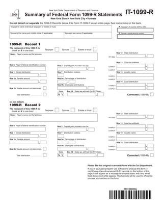 New York State Department of Taxation and Finance
                                                                                                                                                      IT-1099-R
                        Summary of Federal Form 1099-R Statements
	                                                            New	York	State	•	New	York	City	•	Yonkers
Do not detach or separate the 1099-R Records below. File Form IT-1099-R as an entire page. See instructions on the back.
    Taxpayer’s name (individual taxpayer, or estate or trust)                                                                                  Taxpayer’s ID number (SSN or EIN)



    Spouse’s first name and middle initial (if applicable)                  Spouse’s last name (if applicable)                                 Spouse’s social security number




1099-R                  Record 1
The recipient of this 1099-R is
                                                        Taxpayer        Spouse               Estate or trust
  (mark an X in one box):
                                                                                                                                            Box 12 State distribution
    Box a Payer’s name and full address
                                                                                                                               NY State


                                                                                                                                            Box 13 Local tax withheld
Box b Payer’s federal identification number                        Box 3 Capital gain (included in box 2a)
                                                                                                                               Locality a

                                                                                                                               Locality b
Box 1 Gross distribution                                           Box 7 Distribution code(s)                                               Box 14 Locality name

                                                                                                                               Locality a
Box 2a Taxable amount                                              Box 9a Percentage of distribution                           Locality b
                                                                                                                                            Box 15 Local distribution
                                                                   Box 9b Employee contributions                               Locality a
Box 2b Taxable amount not determined..                                                                                         Locality b
                                                                    State      Box 10 State tax withheld (for NY State)
                                                                                                                                                         Corrected	(1099-R)
                                                                    NY
           Total distribution .......................


Do not detach.
1099-R                  Record 2
The recipient of this 1099-R is
                                                        Taxpayer        Spouse               Estate or trust
  (mark an X in one box):
                                                                                                                                            Box 12 State distribution
    Box a Payer’s name and full address
                                                                                                                               NY State


                                                                                                                                            Box 13 Local tax withheld
Box b Payer’s federal identification number                        Box 3 Capital gain (included in box 2a)
                                                                                                                               Locality a

                                                                                                                               Locality b
Box 1 Gross distribution                                           Box 7 Distribution code(s)                                               Box 14 Locality name

                                                                                                                               Locality a
Box 2a Taxable amount                                              Box 9a Percentage of distribution                           Locality b
                                                                                                                                            Box 15 Local distribution
                                                                   Box 9b Employee contributions                               Locality a
Box 2b Taxable amount not determined..                                                                                         Locality b
                                                                    State      Box 10 State tax withheld (for NY State)
                                                                                                                                                         Corrected	(1099-R)
                                                                    NY
           Total distribution .......................




                                                                                                         Please file this original scannable form with the Tax Department.
                                                                                                         If you or your paid preparer use software to produce this form, it
                                                                                                         might have a two-dimensional (2-D) barcode on the bottom of this
                                                                                                         page. It will appear as a rectangular-shaped object with very small
                                                                                                         black boxes and white spaces. This barcode will be used to efficiently
                                                                                                         process your entries on this form.
 