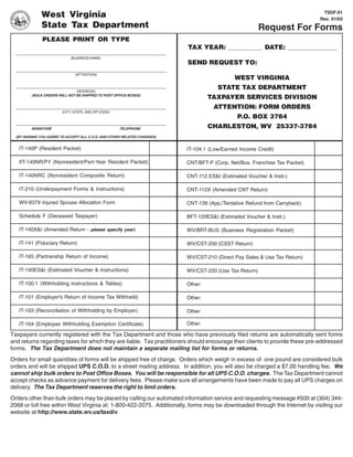 TSDF-01
              West Virginia                                                                                                 Rev. 01/03
              State Tax Department                                                                      Request For Forms
              PLEASE PRINT OR TYPE
                                                                          TAX YEAR:                      DATE:
                             (BUSINESS NAME)
                                                                          SEND REQUEST TO:
                               (ATTENTION)
                                                                                             WEST VIRGINIA
                                                                                      STATE TAX DEPARTMENT
                               (ADDRESS)
         (BULK ORDERS WILL NOT BE SHIPPED TO POST OFFICE BOXES)
                                                                                   TAXPAYER SERVICES DIVISION
                                                                                    ATTENTION: FORM ORDERS
                        (CITY, STATE, AND ZIP CODE)
                                                                                              P.O. BOX 3784
                                                                                   CHARLESTON, WV 25337-3784
         SIGNATURE                                    TELEPHONE

  (BY SIGNING YOU AGREE TO ACCEPT ALL C.O.D. AND OTHER RELATED CHARGES)


   IT-140P (Resident Packet)                                              IT-104.1 (Low/Earned Income Credit)

   IIT-140NR/PY (Nonresident/Part-Year Resident Packet)                   CNT/BFT-P (Corp. Net/Bus. Franchise Tax Packet)

   IT-140NRC (Nonresident Composite Return)                               CNT-112 ES&I (Estimated Voucher & Instr.)

   IT-210 (Underpayment Forms & Instructions)                             CNT-112X (Amended CNT Return)

   WV-8379 Injured Spouse Allocation Form                                 CNT-139 (App./Tentative Refund from Carryback)

   Schedule F (Deceased Taxpayer)                                         BFT-120ES&I (Estimated Voucher & Instr.)

   IT-140X&I (Amended Return - please specify year)                       WV/BRT-BUS (Business Registration Packet)

   IT-141 (Fiduciary Return)                                              WV/CST-200 (CSST Return)

   IT-165 (Partnership Return of Income)                                  WV/CST-210 (Direct Pay Sales & Use Tax Return)

   IT-140ES&I (Estimated Voucher & Instructions)                          WV/CST-220 (Use Tax Return)

   IT-100.1 (Withholding Instructions & Tables)                           Other:

   IT-101 (Employer's Return of Income Tax Withheld)                      Other:

   IT-103 (Reconciliation of Withholding by Employer)                     Other:

                                                                          Other:
   IT-104 (Employee Withholding Exemption Certificate)

Taxpayers currently registered with the Tax Department and those who have previously filed returns are automatically sent forms
and returns regarding taxes for which they are liable. Tax practitioners should encourage their clients to provide these pre-addressed
forms. The Tax Department does not maintain a separate mailing list for forms or returns.
Orders for small quantities of forms will be shipped free of charge. Orders which weigh in excess of one pound are considered bulk
orders and will be shipped UPS C.O.D. to a street mailing address. In addition, you will also be charged a $7.00 handling fee. We
cannot ship bulk orders to Post Office Boxes. You will be responsible for all UPS C.O.D. charges. The Tax Department cannot
accept checks as advance payment for delivery fees. Please make sure all arrangements have been made to pay all UPS charges on
delivery. The Tax Department reserves the right to limit orders.
Orders other than bulk orders may be placed by calling our automated information service and requesting message #500 at (304) 344-
2068 or toll free within West Virginia at: 1-800-422-2075. Additionally, forms may be downloaded through the Internet by visiting our
website at http://www.state.wv.us/taxdiv
 