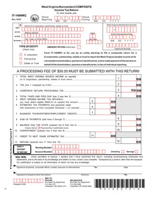 West Virginia Nonresident COMPOSITE
                                                                                              Income Tax Return
                                                                                                           Or other taxable year
                                      IT-140NRC                                     Period                                                        Period
                                  Rev.10/07                                         Beginning                                                     Ending
                                                                                                         MM          DD                                            MM           DD         YYYY
                                                                                                                                 YYYY
                                                                                                                                                                                      West Virginia Identification Number
                                                    E      Name of S corporation, partnership, estate or trust
                                            PRINT


                                           ORTYPE
                                                           Mailing address                                                                                    State                          Enter Extended Due Date
                                           BLUE OR

                                                           City, Town, or Post Office                                                                       Zip Code
                                                                                                                                                                                                             YYYY
                                                                                                                                                                                            MM         DD
                                          BLACK INK



                                                 TYPE OF ENTITY                              AMENDED RETURN (check box):
                                                                                                                                                                                                  Telephone Number
                                                        (check one)
                                                                                        Form IT-140NRC is for use by an entity electing to file a composite return for a
                                                          S corporation
                                                                                        S corporation, partnership, estate or trust to report the West Virginia taxable income of its
                                                          Partnership
                                                                                        nonresident shareholders, partners or beneficiaries, and to make payment of the tax due on
                                                          Estate or Trust
                                                                                        behalf of the shareholders, partners or beneficiaries, in lieu of individual reporting.


                                              A PROCESSING FEE OF $50.00 MUST BE SUBMITTED WITH THIS RETURN!
                                            1.      TOTAL WEST VIRGINIA SOURCE INCOME as reported
                                                                                                                                                                                                       1                  00
                                                    on S corporation, partnership, estate or trust return ...........................................................................

                                                                                                                                                                                                       2                  00
                                            2.      TAX (line 1 multiplied by 6.5%) ................................................................................................................

                                                                                                                                                                                                       3             50 00
                                            3.      COMPOSITE RETURN PROCESSING FEE ..........................................................................................

                                                                                                                                                                                                       4                  00
                                            4.      TOTAL TAXES AND FEES DUE (line 2 plus line 3) ..................................
                                            5.      WEST VIRGINIA INCOME TAX WITHHELD
                                                    you must attach legible NRW-2's to support this amount ...................... 5                                                          00
                                            6.      ESTIMATED TAX PAYMENTS and payments made
                                                    with extensions of time (complete Schedule 1 on reverse) ................... 6                                                           00
                                                    BUSINESS TAX/INVESTMENT/EMPLOYMENT CREDITS ....................... 7                                                                     00
                                            7.

                                                                                                                                                                                                       8                  00
                                            8.      SUM OF PAYMENTS (add lines 5 through 7) ........................................................................................

                                                                                                                                                                                                       9                  00
                                            9.      BALANCE DUE THE STATE (subtract line 8 from line 4) ...................................................................
                                                           Check Here           If Payment By Credit/Debit Card
                                                                                                                                                                                                       10                 00
                                           10. OVERPAYMENT (subtract line 4 from line 8) ............................................
      Enclose But Do Not Attach Payment




                                           11. CREDIT TO NEXT YEARS ESTIMATED TAX .............................................. 11                                                          00
                                           12. REFUND (subtract line 11 from line 10) ................................................................................................ 12                                 00
                                              DIRECT
                                                                           Routing Number
                                              DEPOSIT
                                                                                                                                                                                             Checking           Savings
                                                                          Account Number
                                              OF REFUND

                                                              Under penalties of perjury, I declare that I have examined this return, including accompanying schedules and
                                            SIGN HERE.
                                             statements, and to the best of my knowledge and belief it is true, correct, and complete. If prepared by a person other than the taxpayer,
                                             his certification is based on all information of which he has any knowledge.

                                             Signature of partner, corporate officer, trustee, executor or administrator                                           Title                                    Date


                                             Signature of preparer other than above                                                             Address                                                     Title
                                                                                         MAIL TO:
                                                                                         REFUND                                BALANCE DUE



                                                                                                                                                                    *P31200701A*
                                                                                         WV State Tax Department               WV State Tax Department
                                          Preparer’s EIN                                 P.O. Box 1071                         P.O. Box 3694
                                                                                         Charleston, WV 25324-1071             Charleston, WV 25336-3694
-1-
 