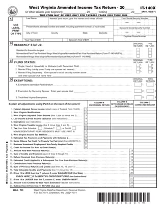 West Virginia Amended Income Tax Return - 20_____                                                                                                                          IT-140X
                                                           Or other taxable year beginning _______________, 20_____ Ending _______________, 20_____(Rev. 03/07)
                                                                                  THIS FORM MAY BE USED ONLY FOR TAXABLE YEARS 2003 THRU 2006
                                                             Last Name                                                                               Your Social Security Number
                                                                                         Name(if joint return, give first names and initials of both
                                    A

                                       USE
                                                             Present home address (number and street, including apartment number, or rural route)
                                      LABEL,                                                                                                                                                                   Spouse's Social Security Number
                                      PRINT
                                                             City orTown                            County                                            State                    Zip Code
                                     OR TYPE
                                                                                                                                                                                                                      Daytime Phone Number
                                                                                                                                Spouse's Year of Birth
                                                          Your Year of Birth
                                   B                                                                                                                                                                                                   ORIGINAL    THIS
                                          RESIDENCY STATUS:                                                                                                                                                                            RETURN     RETURN
                                              Resident for the entire tax year . . . . . . . . . . . . . . . . . . . . . . . . . . . . . . . . . . . . . . . . . . . . . . . . . . . . . . . . . . . . . . . . . . . . . . . . . . .
                                              Nonresident/Part-Year Resident filing a West Virginia Nonresident/Part-Year Resident Return (Form IT-140 NR/PY) . . . . . . . . .
                                              Nonresident filing a West Virginia Nonresident Special Return (Form IT-140 NRS) . . . . . . . . . . . . . . . . . . . . . . . . . . . . . . . . . . .
                                                                                                                                                                                                                                                   THIS
                                                                                                                                                                                                          ORIGINAL
                                   C
                                           FILING STATUS:                                                                                                                                                                                         RETURN
                                                                                                                                                                                                           RETURN
                                                                                                                                                                                                                1                                      1
                                           1. Single, Head of Household, or Widow(er) with Dependent Child . . . . . . . . . . . . . . . . . . . . . . . . . . . . . . . . . . . . . . . . . . . . .
                                                                                                                                                                                                                2                                      2
                                           2. Married Filing Jointly (even if only one spouse had income) . . . . . . . . . . . . . . . . . . . . . . . . . . . . . . . . . . . . . . . . . . . . . . . .
                                                                                                                                                                                                                3                                      3
                                           3. Married Filing Separately. Give spouse's social security number above . . . . . . . . . . . . . . . . . . . . . . . . . . . . . . . . . . . . . .
                                              and enter spouse's full name here:
                                                                                                                                                                                                          ORIGINAL                                 THIS
                                   D      EXEMPTIONS:                                                                                                                                                     RETURN                                  RETURN
                                                                                                                                                                                                                                              1            1
                                             1. Exemptions claimed on Federal return . . . . . . . . . . . . . . . . . . . . . . . . . . . . . . . . . . . . . . . . . . . . . . . . . . . . . . . . . . . . . . . . . . .

                                                                                                                                                                                                                                              2            2
                                             2. Exemption for Surviving Spouse: Enter year spouse died __________ . . . . . . . . . . . . . . . . . . . . . . . . . . . . . . . . . . . . . . .

                                                                                                                                                                                                                                              3            3
                                             3. Total West Virginia Exemptions . . . . . . . . . . . . . . . . . . . . . . . . . . . . . . . . . . . . . . . . . . . . . . . . . . . . . . . . . . . . . . . . . . . . . . . .
                                                                                                                                                                                        COLUMN B           COLUMN C
                                                                                                                                                                    COLUMN A
                                   Explain all adjustments using Part II on the back of this return!                                                                               NET CHANGE INCREASE CORRECTED AMOUNT
                                                                                                                                                                ON ORIGINAL RETURN
                                                                                                                                                                                      OR (DECREASE)
                                                                                                                                                          1
                                     1.   Federal Adjusted Gross Income (attach copy of Federal Form 1040X) .
                                                                                                                                                          2
                                     2.   West Virginia Modifications . . . . . . . . . . . . . . . . . . . . . . . . . . . . . . . . . . . .
                                                                                                                                                          3
                                     3.   West Virginia Adjusted Gross Income (line 1 plus or minus line 2) . . . .
                                                                                                                                                          4
                                     4.   Low Income Earned Income Exclusion (see instructions) . . . . . . . . . . . .
                                                                                                                                                          5
                                     5.   Exemptions (see instructions) . . . . . . . . . . . . . . . . . . . . . . . . . . . . . . . . . . . .
                                                                                                                                                          6
                                     6.   West Virginia Taxable Income (line 3 minus lines 4 and 5) . . . . . . . . . . .
                                     7.   Tax: from Rate Schedule                      , Schedule T                 , or Part III
                                                                                                                                                          7
                                          NONRESIDENTS/PART-YEAR RESIDENTS MUST USE PART III.
                                                                                                                                                          8
                                     8.   West Virginia Income Tax Withheld . . . . . . . . . . . . . . . . . . . . . . . . . . . . . .
                                                                                                                                                          9
                                     9.   Estimated Tax Payments and Payments with Schedule L . . . . . . . . . . .
                                                                                                                                                         10
                                    10.   Senior Citizens Tax Credit For Property Tax Paid (attach Form WV/SCTC-1) .
                                                                                                                                                         11
                                    11.   Business/ Investment/ Employment/ Non-Family Adoption Credits . . . . . . .
Enclose W-2'S/1099's And Payment




                                                                                                                                                         12
                                    12.   Credit for Income Tax Paid to Other State(s) . . . . . . . . . . . . . . . . . . . . . . .
                                          Amount Paid With Previous Return(s) . . . . . . . . . . . . . . . . . . .. .. . . . . . . . . . . . . . . . . . . . . . . . . . . . . . . . . . . . . . . . . . . . . . 13
                                    13.
                                                                                                                                                                                                                                 14
                                    14.   Sum of Credits and Payments (sum of lines 8 through 13) . . . . . . . . . . . . . . . . . . . . . . . . . . . . . . . . . . . . . . . . . . . . . . . . . . . . .
                                                                                                                                                                                                                                 15
                                    15.   Refund Received from Previous Return(s) . . . . . . . . . . . . . . . . . . . . . . . . . . . . . . . . . . . . . . . . . . . . . . . . . . . . . . . . . . . . . . . . .
                                                                                                                                                                                                                                 16
                                    16.   Estimated Credit Applied to a Subsequent Tax Year from Previous Return(s) . . . . . . . . . . . . . . . . . . . . . . . . . . . . . . . . . . .
                                                                                                                                                                                                                                 17
                                    17.   Contributions from Previous Return(s) . . . . . . . . . . . . . . . . . . . . . . . . . . . . . . . . . . . . . . . . . . . . . . . . . . . . . . . . . . . . . . . . . . . .
                                                                                                                                                                                                                                 18
                                    18.   Sum of Previous Refunds and Credits (add lines 15, 16, and 17) . . . . . . . . . . . . . . . . . . . . . . . . . . . . . . . . . . . . . . . . . . . . . .
                                                                                                                                                                                                                                 19
                                    19.   Total Allowable Credits and Payments (line 14 minus line 18) . . . . . . . . . . . . . . . . . . . . . . . . . . . . . . . . . . . . . . . . . . . . . . . . .
                                                                                                                                                                                                                                 20
                                    20.   If line 19 is LESS than line 7, column C, enter BALANCE DUE (the State) . . . . . . . . . . . . . . . . . . . . . . . . . . . . . . . . . . . . . . .
                                             CHECK HERE                IF PAYMENT BY CREDIT/DEBIT CARD (see instructions)
                                                                                                                                                                                                                                 21
                                    21. If line 19 is LARGER than line 7, column C, enter OVERPAYMENT . . . . . . . . . . . . . . . . . . . . . . . . . . . . . . . . . . . . . . . . . . . .
                                                                                                                                                                                                                                 22
                                    22. Amount to be Credited to Next Year's Estimated Tax (see instructions) . . . . . . . . . . . . . . . . . . . . . . . . . . . . . . . . . . . . . . . . . .
                                                                                                                                                                                                                                 23
                                    23. Subtract line 22 from line 21, REFUND (due you) . . . . . . . . . . . . . . . . . . . . . . . . . . . . . . . . . . . . . . . . . . . . . . . . . . . . . . . . . . . .
                                                                         West Virginia StateTax Department, Revenue Division,
                                        MAIL TO:
                                                                         P.O. Box 1071, Charleston, WV 25324-1071


                                                                                                                                                                             *P40200601W*
 