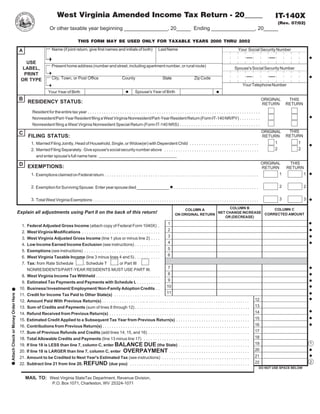 West Virginia Amended Income Tax Return - 20_____                                                                                                                         IT-140X
                                                                                                                                                                                                                                               (Rev. 07/02)
                                                           Or other taxable year beginning _______________, 20_____ Ending _______________, 20_____

                                                                                 THIS FORM MAY BE USED ONLY FOR TAXABLE YEARS 2000 THRU 2002
                                                             Name (if joint return, give first names and initials of both)                       Last Name                                                       Your Social Security Number
                                    A

                                      USE
                                                            Present home address (number and street, including apartment number, or rural route)
                                     LABEL,                                                                                                                                                                   Spouse's Social Security Number
                                     PRINT
                                                            City, Town, or Post Office                              County                           State                    Zip Code
                                    OR TYPE
                                                                                                                                                                                                                     Your Telephone Number
                                                                                                                               Spouse's Year of Birth
                                                          Your Year of Birth
                                   B                                                                                                                                                                                                  ORIGINAL      THIS
                                          RESIDENCY STATUS:                                                                                                                                                                           RETURN       RETURN
                                             Resident for the entire tax year . . . . . . . . . . . . . . . . . . . . . . . . . . . . . . . . . . . . . . . . . . . . . . . . . . . . . . . . . . . . . . . . . . . . . . . . . . .
                                             Nonresident/Part-Year Resident filing a West Virginia Nonresident/Part-Year Resident Return (Form IT-140 NR/PY) . . . . . . . . .
                                             Nonresident filing a West Virginia Nonresident Special Return (Form IT-140 NRS) . . . . . . . . . . . . . . . . . . . . . . . . . . . . . . . . . . .
                                                                                                                                                                                                                                                    THIS
                                                                                                                                                                                                                                      ORIGINAL
                                   C
                                          FILING STATUS:                                                                                                                                                                                           RETURN
                                                                                                                                                                                                                                      RETURN
                                                                                                                                                                                                                                           1           1
                                             1. Married Filing Jointly, Head of Household, Single, or Widow(er) with Dependent Child . . . . . . . . . . . . . . . . . . . . . . . . . . . . . .
                                                                                                                                                                                                                                           2           2
                                             2. Married Filing Separately. Give spouse's social security number above . . . . . . . . . . . . . . . . . . . . . . . . . . . . . . . . . . . . . . . . .
                                                and enter spouse's full name here:
                                                                                                                                                                                                                           ORIGINAL                 THIS
                                   D EXEMPTIONS:
                                                                                                                                                                                                                           RETURN                  RETURN
                                                                                                                                                                                                                                   1                        1
                                             1. Exemptions claimed on Federal return . . . . . . . . . . . . . . . . . . . . . . . . . . . . . . . . . . . . . . . . . . . . . . . . . . . . . . . . . . . . . . . . . . .

                                                                                                                                                                                                                                               2            2
                                             2. Exemption for Surviving Spouse: Enter year spouse died ______________ . . . . . . . . . . . . . . . . . . . . . . . . . . . . . . . . . . . . . . .

                                                                                                                                                                                                                                               3            3
                                             3. Total West Virginia Exemptions . . . . . . . . . . . . . . . . . . . . . . . . . . . . . . . . . . . . . . . . . . . . . . . . . . . . . . . . . . . . . . . . . . . . . . . .
                                                                                                                                                                                       COLUMN B           COLUMN C
                                                                                                                                                                   COLUMN A
                                   Explain all adjustments using Part II on the back of this return!                                                                              NET CHANGE INCREASE CORRECTED AMOUNT
                                                                                                                                                               ON ORIGINAL RETURN
                                                                                                                                                                                     OR (DECREASE)
                                                                                                                                           1
                                     1.   Federal Adjusted Gross Income (attach copy of Federal Form 1040X) .
                                                                                                                                           2
                                     2.   West Virginia Modifications . . . . . . . . . . . . . . . . . . . . . . . . . . . . . . . . . .
                                                                                                                                           3
                                     3.   West Virginia Adjusted Gross Income (line 1 plus or minus line 2) . . . .
                                                                                                                                           4
                                     4.   Low Income Earned Income Exclusion (see instructions) . . . . . . . . . . .
                                                                                                                                           5
                                     5.   Exemptions (see instructions) . . . . . . . . . . . . . . . . . . . . . . . . . . . . . . . . .
                                                                                                                                           6
                                     6.   West Virginia Taxable Income (line 3 minus lines 4 and 5) . . . . . . . . . . .
                                     7.   Tax: from Rate Schedule       , Schedule T                 , or Part III
                                                                                                                                           7
                                          NONRESIDENTS/PART-YEAR RESIDENTS MUST USE PART III.
                                                                                                                                           8
                                     8.   West Virginia Income Tax Withheld . . . . . . . . . . . . . . . . . . . . . . . . . . . .
                                                                                                                                           9
                                     9.   Estimated Tax Payments and Payments with Schedule L . . . . . . . . . .
                                                                                                                                          10
                                    10.   Business/ Investment/ Employment/ Non-Family Adoption Credits . .
                                                                                                                                          11
                                    11.   Credit for Income Tax Paid to Other State(s) . . . . . . . . . . . . . . . . . . . .
Attach Check or Money Order Here




                                                                                                                                                                                                                               12
                                    12.   Amount Paid With Previous Return(s) . . . . . . . . . . . . . . . . . . .. .. . . . . . . . . . . . . . . . . . . . . . . . . . . . . . . . . . . . . . . . . . . . . .
                                                                                                                                                                                                                               13
                                    13.   Sum of Credits and Payments (sum of lines 8 through 12) . . . . . . . . . . . . . . . . . . . . . . . . . . . . . . . . . . . . . . . . . . . . . . . . . .
                                                                                                                                                                                                                               14
                                    14. Refund Received from Previous Return(s) . . . . . . . . . . . . . . . . . . . . . . . . . . . . . . . . . . . . . . . . . . . . . . . . . . . . . . . . . . . . .
                                                                                                                                                                                                                               15
                                    15. Estimated Credit Applied to a Subsequent Tax Year from Previous Return(s) . . . . . . . . . . . . . . . . . . . . . . . . . . . . . . . .
                                                                                                                                                                                                                               16
                                    16. Contributions from Previous Return(s) . . . . . . . . . . . . . . . . . . . . . . . . . . . . . . . . . . . . . . . . . . . . . . . . . . . . . . . . . . . . . . . .
                                                                                                                                                                                                                               17
                                    17. Sum of Previous Refunds and Credits (add lines 14, 15, and 16) . . . . . . . . . . . . . . . . . . . . . . . . . . . . . . . . . . . . . . . . . . . .
                                                                                                                                                                                                                               18
                                    18. Total Allowable Credits and Payments (line 13 minus line 17) . . . . . . . . . . . . . . . . . . . . . . . . . . . . . . . . . . . . . . . . . . . . . .
                                                                                                                                                                                                                                                                1
                                                                                                                                                                                                                               19
                                        If line 18 is LESS than line 7, column C, enter BALANCE DUE (the State) . . . . . . . . . . . . . . . . . . . . . . . . . . . . . . .
                                    19.
                                                                                                                                                                                                                               20
                                        If line 18 is LARGER than line 7, column C, enter OVERPAYMENT . . . . . . . . . . . . . . . . . . . . . . . . . . . . . . . . . . .
                                    20.
                                                                                                                                                                                                                               21
                                    21. Amount to be Credited to Next Year's Estimated Tax (see instructions) . . . . . . . . . . . . . . . . . . . . . . . . . . . . . . . . . . . . . .
                                                                                                                                                                                                                                                                2
                                                                                                                                                                                                                               22
                                    22. Subtract line 21 from line 20, REFUND (due you) . . . . . . . . . . . . . . . . . . . . . . . . . . . . . . . . . . . . . . . . . . . . . . . . . . . .
                                                                                                                                                                                                                                  DO NOT USE SPACE BELOW


                                        MAIL TO: West Virginia StateTax Department, Revenue Division,
                                                             P.O. Box 1071, Charleston, WV 25324-1071
 