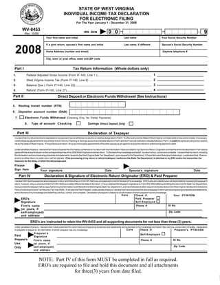 STATE OF WEST VIRGINIA
                                                           INDIVIDUAL INCOME TAX DECLARATION
                                                                  FOR ELECTRONIC FILING
                                                                          For The Year January 1 - December 31, 2008

            WV-8453
                                                                                                                00                                                                                                               9
                                                                                   IRS DCN
             Rev. 10/08
                                      Your first name and initial                                                                 Last name                                   Your Social Security Number

                                      If a joint return, spouse's first name and initial                                          Last name, if different                      Spouse's Social Security Number


     2008                             Home Address (number and street)                                                                                                          Daytime telephone #

                                      City, town or post office, state and ZIP code



 Part I                                                               Tax Return Information (Whole dollars only)
               Federal Adjusted Gross Income (Form IT-140, Line 1 )..................................................................... 1
1.
               West Virginia Income Tax (Form IT-140, Line 8) ............................................................................... 2
2.
               Balance Due ( Form IT-140, Line 22)................................................................................................. 3
3.
               Refund (Form IT-140, Line 27)............................................................................................................ 4
4.

Part II                                             Direct Deposit or Electronic Funds Withdrawal (See Instructions)

5.        Routing transit number (RTN)

6.        Depositor account number (DAN)

     7.       Electronic Funds Withdrawal (Checking Only; No Partial Payments)

              8.    Type of account: Checking                                          Savings (Direct Deposit Only)


      Part III                                                                         Declaration of Taxpayer
 I consent that my refund be directly deposited or my payment due be withdrawn by electronic debit as designated in Part II. I further authorize the State of West Virginia, to initiate debit entries and to initiate, if necessary,
 credit entries as adjustments for any entries in error into my Checking or Savings account as indicated above in Part II and the Financial Institution indicated above in Part II, to credit the same any amount(s) owed to
 me by the State of West Virginia. If I have filed a joint return, this is an irrevocable appointment of the other spouse as an agent to receive the refund or authorize the electronic debit.

 Under penalties of perjury, I declare that I have compared the information contained on my return with the information I have provided to my Electronic Return Originator and that the amounts described in Part I above
 agree with the amounts shown on the corresponding lines of my 2008 West Virginia income tax return. To the best of my knowledge and belief, my return is true, correct and complete. I consent that my return, including
 this declaration and accompanying schedules and statements, be sent to the West Virginia State Tax Department , upon request by the Department. If I have filed a joint federal and state return, I understand that, if there is
 an error on either return,my state return will be rejected. If the processing of my return or refund is delayed, I authorize the State Tax Department to disclose to my ERO and/or the transmitter the
 reason(s) for the delay, or when the refund was sent.

 Please
 Sign Here                     Your signature                                                              Date                         Spouse's signature                                                          Date
          Part IV                   Declaration & Signature of Electronic Return Originator (ERO) & Paid Preparer
 I declare that I have reviewed the above taxpayer's return and that entries on Form WV-8453 are complete and correct to the best of my knowledge. (ERO's who are collectors are not responsible for reviewing the taxpayer's
 return; however, they must ensure that Form WV-8453 accurately reflects the data on the return.) I have obtained the taxpayer's signature on Form WV-8453 before submitting this return to the State Tax Department,
 have provided the taxpayer with a copy of all forms and information to be filed with the West Virginia State Tax Department , and have followed all other requirements described in the West Virginia Handbook for Electronic
 Filers of Individual Income Tax Returns (Tax Year 2008). If I am also the Paid Preparer, under penalty of perjury I declare that I have examined the above taxpayer's return and accompanying schedules and statements,
 and to the best of my knowledge and belief they are true, correct, and complete. Declaration of preparer is based on all information of which preparer has any knowledge.
                                                                                                                               Date            Check if:                                    Your PTIN/SSN
           ERO's                                                                                                                               Paid Preparer
           Signature                                                                                                                           Self-Employed
                                                                                                                                                                                      EI No.
           Firm's name                                                                                                                          Phone #
           (or yours, if
                                                                                                                                                                                       Zip Code
           self-employed)
           and address

                   ERO's are instructed to retain the WV-8453 and all supporting documents for not less than three (3) years.
 Under penalties of perjury, I declare that I have examined this return and accompanying schedules and statements and to the best of my knowledge and belief, they are true, correct and complete. Declaration
                                                                                                                       Date           Check if:                            Preparer's PTIN/SSN
 of preparer is based on all information of which preparer has any knowledge.
                       Preparer's                                                                                                                    Self-Employed
 Paid                  Signature
 Preparer's                                                                                                                                                                                 EI No.
                                                                                                                                                      Phone #
                       Firm's name
 Use                   (or yours, if
                                                                                                                                                                                             Zip Code
                       self-employed)
 Only
                       and address


                            NOTE: Part IV of this form MUST be completed in full as required.
                            ERO's are required to file and hold this document and all attachments
                                             for three(3) years from date filed.
 