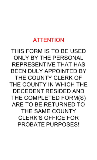 ATTENTION

 THIS FORM IS TO BE USED
  ONLY BY THE PERSONAL
 REPRESENTIVE THAT HAS
BEEN DULY APPOINTED BY
  THE COUNTY CLERK OF
THE COUNTY IN WHICH THE
 DECEDENT RESIDED AND
 THE COMPLETED FORM(S)
 ARE TO BE RETURNED TO
    THE SAME COUNTY
   CLERK’S OFFICE FOR
   PROBATE PURPOSES!
 