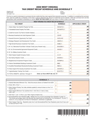 2008 WEST VIRGINIA
                                          TAX CREDIT RECAP SCHEDULE AND SCHEDULE T
PRIMARY LAST                                                                                                                                    SOCIAL
NAME SHOWN                                                                                                                                      SECURITY
                                                                                                                                                NUMBER
ON FORM IT-140

This form is used by individuals to summarize the tax credits that they claim against their personal income tax. In addition to completing this summary
form, each tax credit has a schedule or form that is used to determine the amount of credit that can be claimed. Both this summary form and the
appropriate credit calculation schedule(s) or form(s) MUST BE ENCLOSED with your return in order to claim a tax credit.

                                                                          WEST VIRGINIA TAX CREDIT RECAP SCHEDULE
                     TAX CREDIT                                                                                                           SCHEDULE                             APPLICABLE CREDIT

                                                                                                                                                                                                          .00
                                                                                                                                                                         1
  1. Senior Citizen Tax Credit for Property Tax Paid.....................................................................                WV/SCTC-1

                                                                                                                                                                                                          .00
  2. Homestead Excess Property Tax Credit.................................................................................               WV/HEPTC-1                      2

                                                                                                                                                                         3                                .00
  3. Credit for Income Tax Paid to Another State(s).......................................................                               E
                                                                                                                                                                         4                                .00
  4. Business Investment and Jobs Expansion Credit........................................................                               CS-PIT
                                                                                                                                                                         5                                .00
  5. General Economic Opportunity Tax Credit...............................................................                              EOTC-PIT
                                                                                                                                                                         6                                .00
  6. Strategic Research and Development Tax Credit....................................................                                   SRDTC-1
                                                                                                                                                                         7                                .00
  7. High-Growth Business Investment Tax Credit........................................................                                  HGBC-1
                                                                                                                                                                         8                                .00
  8. W. Va. Alternative-Fuel Motor Vehicles Credit (carry forward only)........................                                          WV/AFMV-1
                                                                                                                                                                         9                                .00
  9. W. Va. Environmental Agricultural Equipment Credit................................................                                  WV/AG-1
                                                                                                                                                                         10                               .00
10. W. Va. Military Incentive Credit.................................................................................                    J
                                                                                                                                                                         11                               .00
11. West Virginia Capital Company Credit......................................................................                           CCP
                                                                                                                                                                         12                               .00
12. Non-family Adoption Credit......................................................................................                     WV/NFA-1
                                                                                                                                                                         13                               .00
13. Neighborhood Investment Program Credit...............................................................                                WV/NIPA-2
                                                                                                                                                                                                          .00
                                                                                                                                                                         14
14. Historic Rehabilitated Buildings Investment Credit...................................................                                RBIC
                                                                                                                                                                        15                                .00
15. Qualified Rehabilitated Residential Building Investment Credit................................                                       RBIC-A

                                                                                                                                                                                                          .00
                                                                                                                                                                         16
 16. West Virginia Film Industry Investment Tax Credit...................................................                                WV/FIITC-1
 17. Apprenticeship Training Tax Credit..........................................................................                        WV/ATTC-1                                                        .00
                                                                                                                                                                        17
                                                                                                                                                                                                          .00
                                                                                                                                                                        18
                                                                                   Enter on Form WV/IT-140, line 15
 18. TOTAL CREDITS - add lines 1 through 17



                                                                                          SCHEDULE T                                                                          2121098765432109876543210987654321
                                                                                                                                                                              2121098765432109876543210987654321
                                                                                                                                                                              2121098765432109876543210987654321
                                                                                                                                                                              2121098765432109876543210987654321
                                                                                                                                                                        .00
 1. Federal Alternative Minimum Tax. Enter the amount shown on Federal Form 6251                                                     1                                        2121098765432109876543210987654321
                                                                                                                                                                              2121098765432109876543210987654321
                                                                                                                                                                              2121098765432109876543210987654321
                                                                                                                                                                              2121098765432109876543210987654321
  2. Enter 25% of line 1...................................................................................................
                                                                                                                                                                              2121098765432109876543210987654321
                                                                                                                                                                        .00
                                                                                                                                     2
                                                                                                                                                                              2121098765432109876543210987654321
                                                                                                                                                                              2121098765432109876543210987654321
                                                                                                                                                                              2121098765432109876543210987654321
                                                                                                                                                                              2121098765432109876543210987654321
  3. West Virginia Primary Tax (rate schedule applied to amount shown on line 7 of                                                                                            2121098765432109876543210987654321
                                                                                                                                                                              2121098765432109876543210987654321
                                                                                                                                                                        .00
                                                                                                                                                                              2121098765432109876543210987654321
     Form IT-140 ................................................................................................................    3                                        2121098765432109876543210987654321
                                                                                                                                                                              2121098765432109876543210987654321
                                                                                                                                                                              2121098765432109876543210987654321
  4. West Virginia Minimum Tax (subtract line 3 from line 2; if zero or less,
                                                                                                                                                                              2121098765432109876543210987654321
                                                                                                                                                                              2121098765432109876543210987654321
                                                                                                                                                                              2121098765432109876543210987654321
                                                                                                                                                                        .00
     enter zero ..................................................................................................................                                            2121098765432109876543210987654321
                                                                                                                                     4                                        2121098765432109876543210987654321
                                                                                                                                                                              2121098765432109876543210987654321

  5. Add lines 3 and 4 (This is your West Virginia tentative tax)..........................................................................                                                               .00
                                                                                                                                                                         5
  6. Nonresident/Part-Year Residents only. Multiply line 5 by income percentage from Schedule A (page 21). ......
  6
     The income percentage used is the decimal rate determined by dividing line 74 of Schedule A, by line 71,
                                                                                                                                                                                                          .00
                                                                                                                                                                         6
     column A, or by using line 6 of Part II of Schedule A, whichever is applicable ...............................................
  7. West Virginia Total Tax. Residents enter line 5 and Nonresidents/Part-Year Residents enter line 6 here and
                                                                                                                                                                                                          .00
                                                                                                                                                                         7
     on line 8 of Form IT-140 .......................................................................................................................................




                                                                                                                                         *P40200804W*
                                                                                                           -16-
 