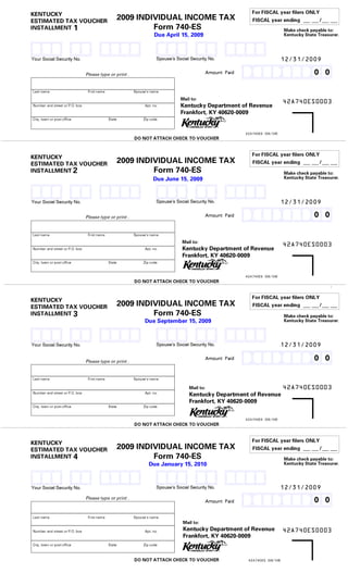 For FISCAL year filers ONLY
KENTUCKY                                           2009 INDIVIDUAL INCOME TAX
ESTIMATED TAX VOUCHER                                                                                        FISCAL year ending         /
                                                            Form 740-ES
INSTALLMENT 1
AAAB AAB AAAAB AAAB AAB AAAAB
                                                                                                                              Make check payable to:
                                                                    Due April 15, 2009                                        Kentucky State Treasurer.


CCCD CCD CCCCD CCCD CCD CCCCD 12/31/2009
                          AAAAAAAAAB                                 Spouse's Social Security No.
Your Social Security No.




                          EFCEFCEFCD  00                                                    Amount Paid
                                Please type or print .




Last name                        First name              Spouse's name
                                                                                Mail to:                                      42A740ES0003
                                                                                Kentucky Department of Revenue
Number and street or P.O. box                                 Apt. no.
                                                                                Frankfort, KY 40620-0009
City, town or post office                     State           Zip code

                                                                                                          42A740ES (06/08)
                                                         DO NOT ATTACH CHECK TO VOUCHER

                                                                                                             For FISCAL year filers ONLY
KENTUCKY                                           2009 INDIVIDUAL INCOME TAX                                FISCAL year ending         /
ESTIMATED TAX VOUCHER
                                                            Form 740-ES
INSTALLMENT 2
AAAB AAB AAAAB AAAB AAB AAAAB
                                                                                                                              Make check payable to:
                                                                   Due June 15, 2009                                          Kentucky State Treasurer.


CCCD CCD CCCCD CCCD CCD CCCCD 12/31/2009
                          AAAAAAAAAB                                 Spouse's Social Security No.
Your Social Security No.




                          EFCEFCEFCD  00                                                    Amount Paid
                                Please type or print .




Last name                        First name              Spouse's name
                                                                                 Mail to:
                                                                                 Kentucky Department of Revenue 42A740ES0003
Number and street or P.O. box                                 Apt. no.
                                                                                 Frankfort, KY 40620-0009
City, town or post office                     State           Zip code

                                                                                                          42A740ES (06/08)
                                                         DO NOT ATTACH CHECK TO VOUCHER

                                                                                                             For FISCAL year filers ONLY
KENTUCKY                                           2009 INDIVIDUAL INCOME TAX                                FISCAL year ending         /
ESTIMATED TAX VOUCHER
                                                            Form 740-ES
INSTALLMENT 3
AAAB AAB AAAAB AAAB AAB AAAAB
                                                                                                                              Make check payable to:
                                                              Due September 15, 2009                                          Kentucky State Treasurer.


CCCD CCD CCCCD CCCD CCD CCCCD 12/31/2009
                          AAAAAAAAAB                                 Spouse's Social Security No.
Your Social Security No.




                          EFCEFCEFCD  00                                                    Amount Paid
                                Please type or print .




Last name                        First name              Spouse's name
                                                                                                                              42A740ES0003
                                                                                    Mail to:
                                                                                    Kentucky Department of Revenue
Number and street or P.O. box                                 Apt. no.
                                                                                    Frankfort, KY 40620-0009
City, town or post office                     State           Zip code

                                                                                                          42A740ES (06/08)
                                                         DO NOT ATTACH CHECK TO VOUCHER

                                                                                                             For FISCAL year filers ONLY
KENTUCKY                                           2009 INDIVIDUAL INCOME TAX
ESTIMATED TAX VOUCHER                                                                                        FISCAL year ending         /
                                                            Form 740-ES
INSTALLMENT 4
AAAB AAB AAAAB AAAB AAB AAAAB
                                                                                                                              Make check payable to:
                                                                 Due January 15, 2010                                         Kentucky State Treasurer.


CCCD CCD CCCCD CCCD CCD CCCCD 12/31/2009
                          AAAAAAAAAB                                 Spouse's Social Security No.
Your Social Security No.




                          EFCEFCEFCD  00                                                    Amount Paid
                                Please type or print .




Last name                        First name              Spouse's name
                                                                                 Mail to:
                                                                                 Kentucky Department of Revenue 42A740ES0003
Number and street or P.O. box                                 Apt. no.
                                                                                 Frankfort, KY 40620-0009
City, town or post office                     State           Zip code

                                                         DO NOT ATTACH CHECK TO VOUCHER                    42A740ES (06/08)
 