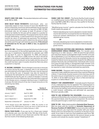 42A740-S4 (10-08)

                                                                                                                           2009
                                                  INSTRUCTIONS FOR FILING
Commonwealth of Kentucky
                                                  ESTIMATED TAX VOUCHERS
DEPARTMENT OF REVENUE




WHAT’S NEW FOR 2009—The standard deduction will increase                  FAMILY SIZE TAX CREDIT—The Family SizeTax Credit is based
to $2,190 for 2009.                                                       on modified gross income (MGI) and the size of the family. If
                                                                          your total MGI is $28,196 or less you may qualify for Kentucky
                                                                          Family Size Tax Credit.
WHO MUST MAKE PAYMENTS—Individuals who can
reasonably expect to have income of more than $5,000 from
                                                                          “Modified gross income” used to calculate the Family Size Tax
which no Kentucky income tax will be withheld may be required
                                                                          Credit means the greater of:
to make estimated tax payments as required by KRS 141.300.
Individuals who do not prepay at least 70 percent of their
                                                                             Federal adjusted gross income adjusted to include interest
income tax liability for the year will be subject to a penalty for
                                                                             income derived from municipal bonds (non-Kentucky) and
underpayment of estimated tax.The prepayments may be made
                                                                             lump-sum pension distributions not included in federal
through withholding, a credit forward from the previous year’s
                                                                             adjusted gross income;
income tax return or estimated tax payments. The worksheet
                                                                                      or
on the reverse should be used to determine the amount which
should be paid through estimated tax payments. If the amount                 Kentucky adjusted gross income adjusted to include lump-
                                                                             sum pension distributions not included in federal adjusted
of estimated tax for the year is $500 or less, no payment is
                                                                             gross income.
required.

                                                                          PASS-THROUGH ENTITIES AND INDIVIDUAL OWNERS OF
WHEN TO PAY—Taxpayers may pay the full amount of estimated
                                                                          DISREGARDED SINGLE MEMBER LLCs—For taxable years
tax in one payment on the earliest applicable due date, or they
                                                                          beginning on or after January 1, 2007, all pass-through entities
may pay in installments. Installments for calendar year 2009
                                                                          and individual owners of disregarded single member LLCs that
are due April 15, June 15, September 15, 2009, and January
                                                                          file on Schedules C, E or F for federal income tax purposes will be
15, 2010. Any credit from a 2008 income tax return should be
                                                                          treated the same for Kentucky income tax purposes as they are
applied to the amount owed before any payments are made.
                                                                          treated for federal income tax purposes except for the differences
Installment payments should not be made until the amount of
                                                                          between Kentucky law and federal law. Individuals with income
the credit has been used. A voucher should be filed only when
                                                                          from pass-through entities or disregarded single member LLCs
a payment is required.
                                                                          that file Schedule C, E or F for federal income tax purposes may
                                                                          be required to make individual estimated tax payments.
IF INCOME CHANGES—Due to changes in sources or amounts
of income during the year, a taxpayer who is not required to
                                                                          FARM INCOME—Taxpayers with income from farming are not
pay estimated tax at the beginning of the year may be required
                                                                          required to make installment payments if they meet the following
to pay during the year. A taxpayer may also be required to
                                                                          criteria: (1) two-thirds of gross income is from farming; and (2)
recompute the estimated tax and to adjust the amount of the
                                                                          the entire amount of estimated tax is paid on or before January
installments during the year as a result of changes in sources
                                                                          15, 2010; or (3) the 2009 income tax return is filed and total tax
or amounts of income. Whenever the initial estimate is required
                                                                          is paid on or before March 1, 2010.
or the change occurs, a taxpayer electing to pay in installments
must pay the total amount of tax due in equal amounts on the
                                                                          PENALTY FOR UNDERPAYMENT—A penalty equal to 10 percent
remaining due dates.
                                                                          of any underpayment may be assessed. The underpayment is
                                                                          calculated by taking 70 percent of the amount on Form 740, Line
    Period When
 Estimate Required                                      Number of         26 (income tax liability) and subtracting taxes prepaid through
 or Change Occurs                 Due Date           Equal Installments
                                                                          a credit forward, withholding and estimated tax payments.
                                                                          Minimum penalty is $25.
January 1–April 1              April 15, 2009                4
                                                                          HOW TO USE ESTIMATED TAX VOUCHERS—Enter your name,
April 2–June 1                 June 15, 2009                 3
                                                                          address and Social Security number(s) in the spaces provided. In
June 2–September 1             September 15, 2009            2            the payment block, enter the amount of payment. Do not enter
                                                                          amounts paid through a credit from a previous year.
September 2–December 31*       January 15, 2010              1

                                                                          HOW TO PAY—Make check payable to Kentucky State Treasurer.
*If the change occurs after September 1, 2009, the voucher is not
                                                                          Mail the check with the voucher to: Kentucky Department of
 required if the 2009 Kentucky income tax return is filed and the tax
                                                                          Revenue, Frankfort, KY 40620-0009.To ensure accurate crediting
 shown to be due is paid on or before February 2, 2010.
                                                                          to your account, you must send the voucher with your check.
FISCAL YEAR FILERS—If you pay tax for a fiscal year instead               Please write your Social Security number(s) on the face of your
of a calendar year, your due date is the 15th day of the fourth,          check. If you wish to mail your first installment with Form 740,
sixth and ninth months of your fiscal year and the 15th day of            please prepare a separate check for the amount shown on the
the first month of the following fiscal year.                             voucher and include the voucher marked “Installment 1.    ”
 