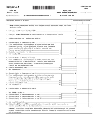 J                                                                                                                                             For Taxable Year
                                                               *0800020016*
 SCHEDULE
                                                                                                                                                                              Ended
      Form 740                                                                                                                  KENTUCKY
                                                                                                                                                                         __ __ / __ __
                                                                                                                         FARM INCOME AVERAGING
   42A740-J (10-08)

                                         ➤ See federal instructions for Schedule J.                                            ➤ Attach to Form 740.
Department of Revenue


Enter name(s) as shown on tax return.                                                                                                                         Your Social Security Number


        Note: Compute tax using the Tax Table or the Tax Rate Schedule appropriate to each year. This is
        tax before credits.

 1. Enter your taxable income from Form 740 ...................................................................................................... 1

 2. Enter your elected farm income. Do not exceed amount on federal Schedule J, line 2 .............................. 2

 3. Subtract line 2 from line 1. If zero or less, enter -0-......................................................................................... 3

 4. Compute the tax on the amount on line 3 ....................................................................................................... 4
 5. If you used Schedule J to compute your tax for the previous year, enter
    the amount from line 11 of that Schedule J. Otherwise, enter the taxable
    income from Form 740 or Form 740-EZ for the third preceding year.
    If zero or less, see federal instructions .................................................................... 5
 6. Divide the amount on line 2 by 3.0 .......................................................................... 6
 7. Add lines 5 and 6....................................................................................................... 7

 8. Compute the tax on the amount on line 7 ....................................................................................................... 8
 9. If you used Schedule J to compute your tax for the previous year, enter
    the amount from line 15 of that Schedule J. Otherwise, enter the taxable
    income from Form 740 or Form 740-EZ for the second preceding year.
    If zero or less, see federal instructions .................................................................... 9
10. Enter the amount from line 6 ................................................................................... 10
11. Add lines 9 and 10 ......................................................................................................11

12. Compute the tax on the amount on line 11 ...................................................................................................... 12
13. If you used Schedule J to compute your tax for the previous year, enter
    the amount from line 3 of that Schedule J. Otherwise, enter the taxable
    income from Form 740 or Form 740-EZ for the first preceding year.
    If zero or less, see federal instructions .................................................................... 13
14. Enter the amount from line 6 ................................................................................... 14
15. Add lines 13 and 14 ................................................................................................... 15

16. Compute the tax on the amount on line 15 ..................................................................................................... 16

17.   Add lines 4, 8, 12 and 16.................................................................................................................................... 17
18.   Compute the tax on the income amount on line 5................................................. 18
19.   Compute the tax on the income amount on line 9................................................. 19
20.   Compute the tax on the income amount on line 13............................................... 20

21. Add lines 18 through 20 ....................................................................................................................................21
22. Subtract line 21 from line 17. If the result is less than the tax on the taxable income on line 1,
    enter the tax on Form 740, line 12 and check the box ..................................................................................... 22
      Caution: If income from another state is included in the elected farm income on line 2, you must also
      compute the tax without the other state’s income to determine the state tax limitation for credit for taxes
      paid to other states.
 