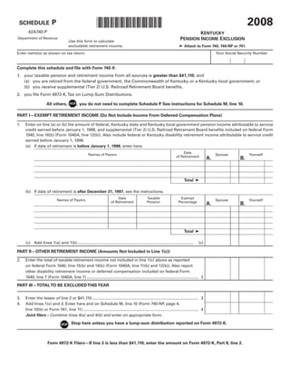 2008
                                                            *0800020019*
                         P
 SCHEDULE
       42A740-P                                                                                                                       KENTUCKY
                                                                                                                              PENSION INCOME EXCLUSION
Department of Revenue
                                      Use this form to calculate
                                      excludable retirement income.                                                          ➤ Attach to Form 740, 740-NP or 741.
Enter name(s) as shown on tax return.                                                                                                                  Your Social Security Number


Complete this schedule and file with Form 740 if:
1. your taxable pension and retirement income from all sources is greater than $41,110; and
   (a) you are retired from the federal government, the Commonwealth of Kentucky or a Kentucky local government; or
   (b) you receive supplemental (Tier 2) U.S. Railroad Retirement Board benefits.
2. you file Form 4972-K, Tax on Lump-Sum Distributions.

                     All others,             , you do not need to complete Schedule P See instructions for Schedule M, line 10.
                                                                                     .

PART I—EXEMPT RETIREMENT INCOME (Do Not Include Income From Deferred Compensation Plans)

1.   Enter on line (a) or (b) the amount of federal, Kentucky state and Kentucky local government pension income attributable to service
     credit earned before January 1, 1998, and supplemental (Tier 2) U.S. Railroad Retirement Board benefits included on federal Form
     1040, line 16(b) (Form 1040A, line 12(b)). Also include federal or Kentucky disability retirement income attributable to service credit
     earned before January 1, 1998.
     (a) If date of retirement is before January 1, 1998, enter here.
                                                                                                                               Date
                                                      Names of Payers                                                                                  Spouse           Yourself
                                                                                                                           of Retirement
                                                                                                                                                  A.               B.



                                                                                                                                 Total ➤

     (b) If date of retirement is after December 31, 1997, see the instructions.
                                                                           Date                     Taxable                  Exempt
                             Names of Payers                                                                                                           Spouse           Yourself
                                                                       of Retirement                Pension                 Percentage
                                                                                                                                                  A.               B.




                                                                                                                                 Total ➤

     (c) Add lines 1(a) and 1(b) ........................................................................................................   (c)

PART II—OTHER RETIREMENT INCOME (Amounts Not Included in Line 1(c))

2.   Enter the total of taxable retirement income not included in line 1(c) above as reported
     on federal Form 1040, line 15(b) and 16(b) (Form 1040A, line 11(b) and 12(b)). Also report
     other disability retirement income or deferred compensation included on federal Form
     1040, line 7 (Form 1040A, line 7) .................................................................................................... 2

PART III—TOTAL TO BE EXCLUDED THIS YEAR


3.   Enter the lesser of line 2 or $41,110 ............................................................................................... 3
4.   Add lines 1(c) and 3. Enter here and on Schedule M, line 10 (Form 740-NP page 4,                         ,
     line 10(b) or Form 741, line 11) ....................................................................................................... 4
     Joint filers—Combine lines 4(a) and 4(b) and enter on appropriate form.
                                        Stop here unless you have a lump-sum distribution reported on Form 4972-K.



                      Form 4972-K Filers—If line 3 is less than $41,110, enter the amount on Form 4972-K, Part II, line 2.
 