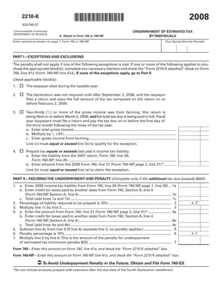 2008
                                                    *0800020022*
       2210-K
       42A740-S1

                                                                                                        UNDERPAYMENT OF ESTIMATED TAX
Commonwealth of Kentucky
DEPARTMENT OF REVENUE
                                                                                                                BY INDIVIDUALS
                                        ➤ Attach to Form 740 or 740-NP.
Enter name(s) as shown on page 1, Form 740 or 740-NP.                                                                                Your Social Security Number




PART I—EXCEPTIONS AND EXCLUSIONS

The penalty shall not apply if one of the following exceptions is met. If one or more of the following applies to you,
check the appropriate block(s), complete any necessary blank(s) and check the “Form 2210-K attached” block on Form
740, line 41a (Form 740-NP line 41a). If none of the exceptions apply, go to Part II.
                          ,
Check applicable block(s).
      The taxpayer died during the taxable year.
1.

2. 	The declaration was not required until after September 2, 2008, and the taxpayer
     files a return and pays the full amount of the tax computed on the return on or
     before February 2, 2009.

3.  Two-thirds (2/3) or more of the gross income was from farming; this return is
     being filed on or before March 2, 2009; and the total tax due is being paid in full. Fiscal
     year taxpayers must file a return and pay the tax due on or before the first day of
     the third month following the close of the tax year.
     a. Enter total gross income......................................................................................................
     b. Multiply by 2/3 (.67) ...............................................................................................................
     c. Enter gross income from farming.......................................................................................
     Line (c) must equal or exceed line (b) to qualify for the exception.

4.  Prepaid tax equals or exceeds last year’s income tax liability.
     a. Enter the liability from the 2007 return, Form 740, line 26;
        Form 740-NP, line 26 ............................................................................................................
     b. Enter amount from the 2008 Form 740, line 31 (Form 740-NP page 2, line 31)* ............
                                                                                               ,
     Line (b) must equal or exceed line (a) to claim the exception.

PART II—FIGURING THE UNDERPAYMENT AND PENALTY (Complete only if the additional tax due exceeds $500)
1.   a. Enter 2008 income tax liability from Form 740, line 26 (Form 740-NP page 1, line 26) ... 1a           ,
     b. Enter credit for taxes paid to another state from Form 740, Section A, line 4
        (Form 740-NP Section A, line 4) ............................................................................................ 1b
                      ,
     c. Total (add lines 1a and 1b) .................................................................................................... 1c
                                                                                                                                                      x .7
2.   Percentage of liability required to be prepaid is 70% .............................................................. 2
3.   Multiply line 1c by line 2 ............................................................................................................. 3
4.   a. Enter the amount from Form 740, line 31 (Form 740-NP page 2, line 31)* ....................... 4a
                                                                                        ,
     b. Enter credit for taxes paid to another state from Form 740, Section A, line 4
        (Form 740-NP Section A, line 4) ............................................................................................ 4b
                      ,
     c. Total (add lines 4a and 4b) .................................................................................................... 4c
5.   Subtract line 4c from line 3 (If line 4c exceeds line 3, no penalty applies.)............................ 5
                                                                                                                                                      x .1
6.   Penalty percentage is 10% .......................................................................................................... 6
7.   Multiply line 5 by line 6. This is the amount of the penalty for underpayment
     of estimated tax (minimum penalty $25) .................................................................................. 7
Form 740—Enter this amount on Form 740, line 41a, and check the “Form 2210-K attached” box.
Form 740-NP—Enter this amount on Form 740-NP line 41a, and check the “Form 2210-K attached” box.
                                            ,

                     To Avoid Underpayment Penalty in the Future, Obtain and File Form 740-ES.
*Do not include amounts prepaid with extension after the due date of the fourth declaration installment.
 