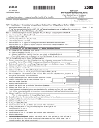 2008
      4972-K                                                    *0800020023*
       42A740-S21                                                                                                                           KENTUCKY
Department of Revenue                                                                                                             TAX ON LUMP-SUM DISTRIBUTIONS
                                                                                                                                     (From Qualified Plans of Participants
                                                                                                                                         Born Before January 2, 1936)
➤ See federal instructions.  ➤ Attach to Form 740, Form 740-NP or Form 741.
Enter name of recipient of distribution.                                                                                                                              Social Security or
                                                                                                                                                                 federal identification number


PART I—Qualifications—An individual who qualifies to file federal Form 4972 qualifies to file Form 4972-K.
                                                                                                                                                                                 Yes      No
 1. Are you filing federal Form 4972? ...................................................................................................................................
    If “yes, you are qualified to file Form 4972-K. If “no,” do not complete the rest of this form. See instructions for
           ”
    Schedule M, line 10 (Form 740-NP page 4, line 10(b)).
                                        ,
PART II—Excludable Lump-Sum Income—Complete this part after you have completed Schedule P                                                  .
 2. Enter the amount from Schedule P line 3 .............................................................................................................. 2
                                                ,
 3. Subtract line 2 from $41,110 .................................................................................................................................... 3
 4. Enter the amount from line 8(a) plus line 9 ........................................................................................................... 4
 5. Enter the lesser of line 3 or line 4 ........................................................................................................................... 5
 6. Amount of line 5 to be applied to capital gain distributions. Enter here and on line 8(b) ................................. 6
 7. Amount of line 5 to be applied to regular lump-sum distributions. Subtract line 6 from line 5.
    Enter here and on line 12 ........................................................................................................................................ 7
PART III—Complete this part only if you chose the 20% federal capital gain election.
 8. (a) Capital gain part from Box 3, Form 1099-R ................................................................................................ 8(a)
    (b) Enter the exclusion from line 6 ................................................................................................................... 8(b)
    (c) Subtract line 8(b) from line 8(a). Enter here and include on Schedule M, line 6
         (Form 740-NP page 4, line 16, Column B or Form 741, Schedule M, line 3) ............................................ 8(c)
                         ,
PART IV—Complete this part to choose the 10-year option.
 9. Ordinary income from Form 1099-R, Box 2a minus Box 3. If you did not complete Part III, enter the
    amount from Box 2a of Form 1099-R (taxable amount) (see federal instructions) ............................................ 9
10. Death benefit exclusion for a beneficiary of a plan participant who died before August 21, 1996 ................... 10
11. Subtract line 10 from line 9 (total federal taxable amount) ...................................................................................11
12. Enter the exclusion from line 7 ............................................................................................................................... 12
13 Subtract line 12 from line 11 (total Kentucky taxable amount) ............................................................................ 13
14. Current actuarial value of annuity, if applicable (from Form 1099-R, Box 8) ...................................................... 14
15. Add lines 13 and 14 (adjusted total taxable amount). If this amount is $70,000 or more, skip lines 16
    through 19, and enter this amount on line 20 ....................................................................................................... 15
16. Multiply line 15 by 50% (.50), but do not enter more than $10,000 ..................................16
17. Subtract $20,000 from line 15. Enter difference. If line 15
    is $20,000 or less, enter zero ............................................................ 17
18. Multiply line 17 by 20% (.20) .............................................................................................. 18
19. Subtract line 18 from line 16 (minimum distribution allowance) ........................................................................ 19
20. Subtract line 19 from line 15 ................................................................................................................................... 20
21. Federal estate tax attributable to lump-sum distribution. Do not deduct on Form 740, Form 740-NP or
    Form 741 the amount attributable to the ordinary income entered on line 9 (see federal instructions) .......... 21
22. Subtract line 21 from line 20 ................................................................................................................................... 22
         If line 14 is blank, skip lines 23 through 25 and go to line 26.
23. Divide line 14 by line 15 and enter the result as a decimal (round to four places)............................................. 23
24. Multiply line 19 by the decimal amount on line 23 ............................................................................................... 24
25. Subtract line 24 from line 14 ................................................................................................................................... 25
26. Multiply line 22 by 10% (.10) ................................................................................................................................... 26
27. Tax on amount on line 26. Use the tax rate schedule in the instructions............................................................ 27
28. Multiply line 27 by 10. If no entry on line 14, skip lines 29 through 31, and
    enter this amount on line 32 ................................................................................................................................... 28
29. Multiply line 25 by 10% (.10) ................................................................................................................................... 29
30. Tax on amount on line 29. Use the tax rate schedule in the instructions............................................................ 30
31. Multiply line 30 by 10 ............................................................................................................................................... 31
32. Tax on lump-sum distribution. Subtract line 31 from line 28. Enter here and on Form 740, line 13
    or Form 741, line 17(b). Form 740-NP include tax in the amount on Form 740-NP page 1, line 14.
                                                    ,                                                                        ,
    (multiple recipients, see federal instructions) ....................................................................................................... 32
 