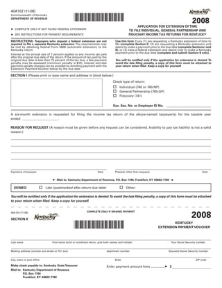 40A102 (11-08)

                                                  *0800020028*
Commonwealth of Kentucky

                                                                                                                                              2008
DEPARTMENT OF REVENUE

                                                                                                     APPLICATION FOR EXTENSION OF TIME
➤ COMPLETE ONLY IF NOT FILING FEDERAL EXTENSION
                                                                                                TO FILE INDIVIDUAL, GENERAL PARTNERSHIP AND
                                                                                                FIDUCIARY INCOME TAX RETURNS FOR KENTUCKY
➤ SEE INSTRUCTIONS FOR PAYMENT REQUIREMENTS

                                                                                    Use this form if you (1) are requesting a Kentucky extension of time to
INSTRUCTIONS: Taxpayers who request a federal extension are not
required to file a separate Kentucky extension. The requirements may                file (complete Section I); (2) are requesting a Kentucky extension and
be met by attaching federal Form 4868 (automatic extension) to the                  desire to make a payment prior to the due date (complete Sections I and
Kentucky return.                                                                    II); or (3) have a federal extension and desire only to make a Kentucky
                                                                                    payment prior to the due date (complete and submit Section II only).
Interest at the annual rate of 7 percent applies to any income tax paid
after the original due date of the return. If the amount of tax paid by the
original due date is less than 75 percent of the tax due, a late payment            You will be notified only if the application for extension is denied. To
penalty may be assessed (minimum penalty is $10). Interest and late                 avoid the late filing penalty, a copy of this form must be attached to
payment penalty charges can be avoided by remitting payment with the                your return when filed. Keep a copy for yourself.
Extension Payment Voucher below by the due date.

SECTION I (Please print or type name and address in block below.)
                                                                                  Check type of return:
                                                                                   Individual (740 or 740-NP)
                                                                                   General Partnership (765-GP)
                                                                                   Fiduciary (741)

                                                                                  Soc. Sec. No. or Employer ID No.

A six-month extension is requested for filing the income tax return of the above-named taxpayer(s) for the taxable year
ended                       .

REASON FOR REQUEST (A reason must be given before any request can be considered. Inability to pay tax liability is not a valid
reason.)




Signature of taxpayer                                                 Date          Preparer other than taxpayer                                      Date


                                ➤ Mail to: Kentucky Department of Revenue, P Box 1190, Frankfort, KY 40602-1190
                                                                            .O.
                                                                                                                             ➤


                         Late (postmarked after return due date)	                       Other:
  DENIED:	

You will be notified only if the application for extension is denied.To avoid the late filing penalty, a copy of this form must be attached
to your return when filed. Keep a copy for yourself.



                                                                                                                                              2008
                                                             COMPLETE ONLY IF MAKING PAYMENT
40A102 (11-08)

SECTION II

                                                  *0800020028*                                                              KENTUCKY
                                                                                                                    EXTENSION PAYMENT VOUCHER



Last name                       First name (joint or combined return, give both names and initials)                          Your Social Security number


Mailing address (number and street or P box)
                                       .O.                                   Apartment number                               Spouse’s Social Security number


City, town or post office                                                           State                                                        ZIP code

Make check payable to: Kentucky State Treasurer                              Enter payment amount here ............... ➤ $
Mail to: Kentucky Department of Revenue
         P Box 1190
          .O.
         Frankfort, KY 40602-1190
 