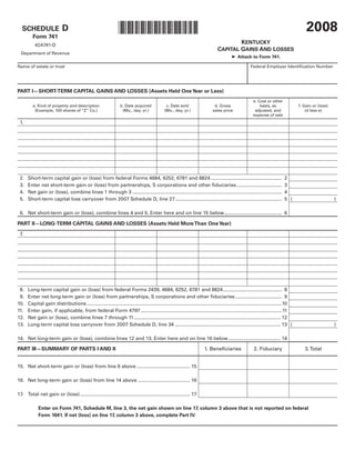 2008
                                                                *0800020031*
                            D
  SCHEDULE
         Form 741
                                                                                                                                        KENTUCKY
          42A741-D
                                                                                                                                CAPITAL GAINS AND LOSSES
  Department of Revenue
                                                                                                                                         ➤ Attach to Form 741.

Name of estate or trust                                                                                                                               Federal Employer Identification Number




PART I—SHORT-TERM CAPITAL GAINS AND LOSSES (Assets Held One Year or Less)
                                                                                                                                                       e. Cost or other
         a. Kind of property and description                     b. Date acquired              c. Date sold                   d. Gross                     basis, as                f. Gain or (loss)
          (Example, 100 shares of “Z” Co.)                        (Mo., day, yr.)             (Mo., day, yr.)                sales price                adjusted, and                   (d less e)
                                                                                                                                                       expense of sale
 1.




 2.   Short-term capital gain or (loss) from federal Forms 4684, 6252, 6781 and 8824 ....................................................                                  2
 3.   Enter net short-term gain or (loss) from partnerships, S corporations and other fiduciaries .................................                                        3
 4.   Net gain or (loss), combine lines 1 through 3 .............................................................................................................          4
 5.   Short-term capital loss carryover from 2007 Schedule D, line 27 ..............................................................................                       5(                           )

 6. Net short-term gain or (loss), combine lines 4 and 5. Enter here and on line 15 below .......................................... 6

PART II—LONG-TERM CAPITAL GAINS AND LOSSES (Assets Held More Than One Year)
 7.




 8.   Long-term capital gain or (loss) from federal Forms 2439, 4684, 6252, 6781 and 8824 ........................................... 8
 9.   Enter net long-term gain or (loss) from partnerships, S corporations and other fiduciaries .................................. 9
10.   Capital gain distributions ..............................................................................................................................................10
11.   Enter gain, if applicable, from federal Form 4797 .......................................................................................................11
12.   Net gain or (loss), combine lines 7 through 11 ........................................................................................................... 12
13.   Long-term capital loss carryover from 2007 Schedule D, line 34 ............................................................................. 13 (                                                 )

14. Net long-term gain or (loss), combine lines 12 and 13. Enter here and on line 16 below ...................................... 14

                                                                                                                        1. Beneficiaries                2. Fiduciary                   3. Total
PART III—SUMMARY OF PARTS I AND II


15. Net short-term gain or (loss) from line 6 above ....................................... 15

16. Net long-term gain or (loss) from line 14 above ...................................... 16

17. Total net gain or (loss) ................................................................................ 17

             Enter on Form 741, Schedule M, line 3, the net gain shown on line 17, column 3 above that is not reported on federal
             Form 1041. If net (loss) on line 17, column 3 above, complete Part IV.
 