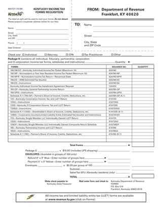 FROM: Department of Revenue
                            KENTUCKY INCOME TAX
40A727 (10-08)
                             FORMS REQUISITION
                                                                                                   Frankfort, KY 4 0 6 2 0
The label at right will be used to mail your forms. Do not detach.
Please prepare a duplicate address below for our files.
                                                                           TO:           Name
Name

Street
                                                                                         Street
City, State
and ZIP

                                                                                         City, State
Phone     (      )
                                                                                         and ZIP Code
Date Ordered


Check one:  Individual                 Attorney               CPA                  Tax Practitioner                        Other
Package K (contains all individual, fiduciary, partnership, corporation
and S corporation income tax forms, schedules and instructions) ........................................... Quantity                                  ➤
   FORMS                                                                                                                        ISSUANCE NO.                QUANTITY
  740/740-EZ—Kentucky Individual Income Tax Packet (Maximum 10)                                                            42A740
  740-NP—Nonresident or Part-Year Resident Income Tax Packet (Maximum 10)                                                  42A740-NP
  740-NP-R—Nonresident Income Tax Return—Reciprocal State                                                                  42A740-NP-R
  740-ES—2008 Estimated Tax Voucher                                                                                        42A740-ES
  740-ES—Instructions                                                                                                      42A740-S4
  Kentucky Individual Income Tax Installment Agreement Request                                                             12A200
  765-GP—Kentucky General Partnership Income Return                                                                        42A765-GP
  765-GP(I)—Instructions                                                                                                   42A765-GP(I)
  Schedule K-1 (765-GP)—Partner’s Share of Income, Credits, Deductions, etc.                                               42A765-GP (K-1)
  720—Kentucky Corporation Income Tax and LLET Return                                                                      41A720
  720(I)—Instructions                                                                                                      41A720(I)
  720S—Kentucky S Corporation Income Tax and LLET Return                                                                   41A720S
  720S(I)—Instructions                                                                                                     41A720S(I)
  Schedule K-1 (720S)—Shareholder’s Share of Income, Credits, Deductions, etc.                                             41A720S (K-1)
  720ES—Corporation Income/Limited Liability Entity Estimated Tax Voucher and Instructions                                 41A720-ES
  725—Kentucky Single Member LLC Individually Owned LLET Return                                                            41A725
  725(I)—Instructions                                                                                                      41A725(I)
  725CP—Kentucky Single Member LLC Individually Owned Composite Return Schedule                                            41A725CP
  765—Kentucky Partnership Income and LLET Return                                                                          41A765
  765(I)—Instructions                                                                                                      41A765(I)
  Schedule K-1 (765)—Partner’s Share of Income, Credits, Deductions, etc.                                                  41A765 (K-1)




                                                                     Total Forms .................................................................. ➤

                     Package K                          x $10.00 (includes UPS shipping) ................................................
                     ENVELOPES (Available in groups of 100 only)
                       Refund 6quot; x 9quot; Blue—Enter number of groups here ............................. ➤
                       Payment 6quot; x 9quot; Yellow—Enter number of groups here ....................... ➤
                     Envelopes                              x $5.00 per group of 100.........................................................
                                                                     Subtotal............................................................................
                                                                     Sales Tax (6%) (Kentucky residents only) .....................
                                                                     TOTAL ...........................................................................➤
                                                                                                                              Kentucky Department of Revenue
                                        Make check payable to:                   Mail order form and check to:
                                         Kentucky State Treasurer                                                             FORMS
                                                                                                                              P Box 518
                                                                                                                               .O.
                                                                                                                              Frankfort, Kentucky 40602-0518


                                        All income tax and limited liability entity tax (LLET) forms are available
                                        at www.revenue.ky.gov (click on Forms).
 