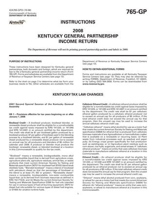 765-GP
42A765-GP(I) (10-08)
Commonwealth of Kentucky
DEPARTMENT OF REVENUE


                                                     INSTRUCTIONS
                                         2008
                             KENTUCKY GENERAL PARTNERSHIP
                                    INCOME RETURN
                   The Department of Revenue will not be printing general partnership packets and labels in 2008.



PURPOSE OF INSTRUCTIONS                                                   Department of Revenue or Kentucky Taxpayer Service Centers
                                                                          (see page 13).
These instructions have been designed for Kentucky general
                                                                          HOW TO OBTAIN ADDITIONAL FORMS
partnerships, both domestic and foreign, which are required by
law to file a Kentucky general partnership income return (Form
765-GP). Forms and schedules are available from the Department            Forms and instructions are available at all Kentucky Taxpayer
of Revenue or Taxpayer Service Centers (see page 13).                     Service Centers (see page 13). They may also be obtained by
                                                                          writing FORMS, Department of Revenue, Frankfort, KY 40620,
Refer to the chart on page 3 to determine what tax form your              or by calling (502) 564-3658. Forms can be downloaded from
business needs to file. Other schedules are available from the            www.revenue.ky.gov.




                                             KENTUCKY TAX LAW CHANGES

2007 Second Special Session of the Kentucky General                       Cellulosic Ethanol Credit – A cellulosic ethanol producer shall be
Assembly                                                                  eligible for a nonrefundable tax credit against taxes imposed by
                                                                          KRS 141.020, or 141.040 and KRS 141.0401 in an amount certified
                                                                          by the department. The credit rate shall be $1 per cellulosic
                                                                          ethanol gallon produced by a cellulosic ethanol producer not
HB 1 – Provisions effective for tax years beginning on or after
                                                                          to exceed an annual cap for all producers of $5 million. If the
January 1, 2008
                                                                          total ethanol credit does not exceed the annual cap for that
                                                                          program, then the unused cap may be used to increase the
Biodiesel Credit – A biodiesel producer, biodiesel blender, or            annual cellulosic ethanol credit cap.
renewable diesel producer shall be eligible for a nonrefundable
                                                                          “Cellulosic ethanol” means ethyl alcohol for use as a motor fuel
tax credit against taxes imposed by KRS 141.020, or 141.040
                                                                          that meets the current American Society forTesting and Materials
and KRS 141.0401 in an amount certified by the department.
                                                                          specification D4806 for ethanol that is produced from cellulosic
The credit rate shall be $1 per biodiesel gallon produced by a
                                                                          biomass materials of any lignocellulosic or hemicellulosic matter
biodiesel producer, $1 per gallon of biodiesel used in the blending
                                                                          that is available on a renewable or recurring basis: (a) Plant
process by a biodiesel blender, and $1 per gallon of renewable
                                                                          waste from industrial processes such as sawdust and paper
diesel produced by a renewable diesel producer not to exceed
                                                                          pulp; (b) Energy crops grown specifically for fuel production
an annual cap for all producers and blenders of $5 million for
                                                                          such as switchgrass; or (c) Agriculture plant residues such as
calendar year 2008. A producer or blender must produce the
                                                                          corn stover, rice hulls, sugarcane, and cereal straws. A “cellulosic
biodiesel, renewable diesel, or blended biodiesel at a location
                                                                          ethanol producer” means an entity that uses cellulosic biomass
in this Commonwealth to qualify for the tax credit.
                                                                          materials to manufacture cellulosic ethanol at a location in this
                                                                          Commonwealth.
“Biodiesel” means a renewable, biodegradeable, mono alkyl
                                                                          Ethanol Credit – An ethanol producer shall be eligible for
ester combustible liquid that is derived from agriculture crops,
                                                                          a nonrefundable tax credit against taxes imposed by KRS
agriculture plant oils, agriculture residues, animal fats, or waste
                                                                          141.020, or 141.040 and KRS 141.0401 in an amount certified by
products that meet current American Society for Testing and
                                                                          the department. The credit rate shall be $1 per ethanol gallon
Materials specification D6751 for biodiesel fuel (B100) blend stock
                                                                          produced by an ethanol producer not to exceed an annual cap
distillate fuels. “Blended biodiesel” means a blend of biodiesel
                                                                          for all producers of $5 million. If the total cellulosic ethanol credit
with petroleum diesel so that the percentage of biodiesel in
                                                                          does not exceed the annual cap for that program, then the unused
the blend is at least 2% (B2 or greater). “Renewable diesel”
                                                                          cap may be used to increase the annual ethanol credit cap.
means a renewable, biodegradable, non-ester combustible
liquid that: (a) Is derived from biomass resources as defined in          “Ethanol” means ethyl alcohol produced from corn, soybeans,
KRS 152.715(4); and (b) Meets the current American Society for            or wheat for use as a motor fuel that meets the current American
Testing and Materials Specification D396 for fuel oils intended           Society for Testing and Materials specification D4806 for
for use in various types of fuel-oil-burning equipment, D975 for          ethanol. An “ethanol producer” means an entity that uses corn,
diesel fuel oils suitable for various types of diesel fuel engines,       soybeans, or wheat to manufacture ethanol at a location in this
or D1655 for aviation turbine fuels.                                      Commonwealth.
                                                                      1
 