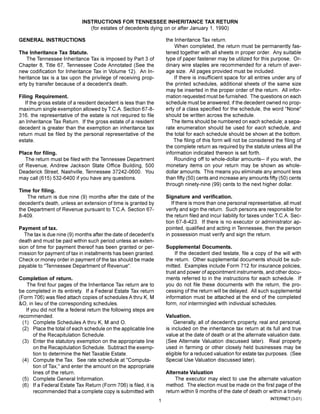 INSTRUCTIONS FOR TENNESSEE INHERITANCE TAX RETURN
                                (for estates of decedents dying on or after January 1, 1990)

                                                                       the Inheritance Tax return.
GENERAL INSTRUCTIONS
                                                                           When completed, the return must be permanently fas-
                                                                       tened together with all sheets in proper order. Any suitable
The Inheritance Tax Statute.
                                                                       type of paper fastener may be utilized for this purpose, Or-
    The Tennessee Inheritance Tax is imposed by Part 3 of
                                                                       dinary wire staples are recommended for a return of aver-
Chapter 8, Title 67, Tennessee Code Annotated (See the
                                                                       age size. All pages provided must be included.
new codification for Inheritance Tax in Volume 12). An In-
                                                                           If there is insufficient space for all entries under any of
heritance tax is a tax upon the privilege of receiving prop-
                                                                       the printed schedules, additional sheets of the same size
erty by transfer because of a decedent's death.
                                                                       may be inserted in the proper order of the return. All infor-
                                                                       mation requested must be furnished. The questions on each
Filing Requirement.
                                                                       schedule must be answered; if the decedent owned no prop-
   If the gross estate of a resident decedent is less than the
                                                                       erty of a class specified for the schedule, the word quot;Nonequot;
maximum single exemption allowed by T.C.A. Section 67-8-
                                                                       should be written across the schedule.
316, the representative of the estate is not required to file
                                                                          The items should be numbered on each schedule; a sepa-
an Inheritance Tax Return. If the gross estate of a resident
                                                                       rate enumeration should be used for each schedule, and
decedent is greater than the exemption an inheritance tax
                                                                       the total for each schedule should be shown at the bottom.
return must be filed by the personal representative of the
                                                                           The filing of this form will not be considered the filing of
estate.
                                                                       the complete return as required by the statute unless all the
                                                                       information indicated thereon is set forth.
Place for filing.
                                                                           Rounding off to whole-dollar amounts-- if you wish, the
   The return must be filed with the Tennessee Department
                                                                       monetary items on your return may be shown as whole-
of Revenue, Andrew Jackson State Office Building, 500
                                                                       dollar amounts. This means you eliminate any amount less
Deaderick Street, Nashville, Tennessee 37242-0600. You
                                                                       than fifty (50) cents and increase any amounts fifty (50) cents
may call (615) 532-6400 if you have any questions.
                                                                       through ninety-nine (99) cents to the next higher dollar.
Time for filing.
                                                                       Signature and verification.
    The return is due nine (9) months after the date of the
                                                                          If there is more than one personal representative, all must
decedent's death, unless an extension of time is granted by
                                                                       verify and sign the return. Such persons are responsible for
the Department of Revenue pursuant to T.C.A. Section 67-
                                                                       the return filed and incur liability for taxes under T.C.A. Sec-
8-409.
                                                                       tion 67-8-423. If there is no executor or administrator ap-
                                                                       pointed, qualified and acting in Tennessee, then the person
Payment of tax.
                                                                       in possession must verify and sign the return.
   The tax is due nine (9) months after the date of decedent's
death and must be paid within such period unless an exten-
                                                                       Supplemental Documents.
sion of time for payment thereof has been granted or per-
                                                                           If the decedent died testate, file a copy of the will with
mission for payment of tax in installments has been granted.
                                                                       the return. Other supplemental documents should be sub-
Check or money order in payment of the tax should be made
                                                                       mitted. Examples include Form 712 for insurance policies,
payable to quot;Tennessee Department of Revenuequot;.
                                                                       trust and power of appointment instruments, and other docu-
                                                                       ments referred to in the instructions for each schedule. If
Completion of return.
                                                                       you do not file these documents with the return, the pro-
    The first four pages of the Inheritance Tax return are to
                                                                       cessing of the return will be delayed. All such supplemental
be completed in its entirety. If a Federal Estate Tax return
                                                                       information must be attached at the end of the completed
(Form 706) was filed attach copies of schedules A thru K, M
                                                                       form, not intermingled with individual schedules.
&O, in lieu of the corresponding schedules.
    If you did not file a federal return the following steps are
                                                                       Valuation.
recommended.
                                                                           Generally, all of decedent's property, real and personal,
  (1) Complete Schedules A thru K, M and O.
                                                                       is included on the inheritance tax return at its full and true
  (2) Place the total of each schedule on the applicable line
                                                                       value at the date of death or at the alternate valuation date.
        of the Recapitulation Schedule.
                                                                       (See Alternate Valuation discussed later). Real property
  (3) Enter the statutory exemption on the appropriate line
                                                                       used in farming or other closely held businesses may be
        on the Recapitulation Schedule. Subtract the exemp-
                                                                       eligible for a reduced valuation for estate tax purposes. (See
        tion to determine the Net Taxable Estate.
                                                                       Special Use Valuation discussed later).
  (4) Compute the Tax. See rate schedule at quot;Computa-
        tion of Tax,quot; and enter the amount on the appropriate
                                                                       Alternate Valuation
        lines of the return.
                                                                           The executor may elect to use the alternate valuation
  (5) Complete General Information.
                                                                       method. The election must be made on the first page of the
  (6) If a Federal Estate Tax Return (Form 706) is filed, it is
                                                                       return within 9 months of the date of death or within a timely
        recommended that a complete copy is submitted with
                                                                                                                        INTERNET (3-01)
                                                                   1
 