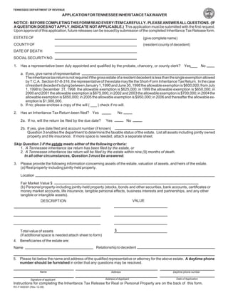 TENNESSEE DEPARTMENT OF REVENUE

                                      APPLICATION FOR TENNESSEE INHERITANCE TAX WAIVER

NOTICE: BEFORE COMPLETING THIS FORM READ EVERY ITEM CAREFULLY. PLEASE ANSWER ALL QUESTIONS. (IF
A QUESTION DOES NOT APPLY, INDICATE NOT APPLICABLE.) This application must be submitted with the first request.
Upon approval of this application, future releases can be issued by submission of the completed Inheritance Tax Release form.
ESTATE OF                                                                               (give complete name)
COUNTY OF                                                                               (resident county of decedent)
DATE OF DEATH
SOCIAL SECURITY NO.

1. Has a representative been duly appointed and qualified by the probate, chancery, or county clerk? Yes                           No

     a. If yes, give name of representative
        The inheritance tax return is not required if the gross estate of a resident decedent is less than the single exemption allowed
        by T.C.A. Section 67-8-316, the representative of the estate may file the Short-Form Inheritance Tax Return. In the case
        of resident decedent's dying between January 1, 1990 and June 30, 1998 the allowable exemption is $600,000; from July
        1, 1998 to December 31, 1998 the allowable exemption is $625,000; in 1999 the allowable exemption is $650,000; in
        2000 and 2001 the allowable exemption is $675,000; in 2002 and 2003 the allowable exemption is $700,000; in 2004 the
        allowable exemption is $850,000; in 2005 the allowable exemption is $950,000; in 2006 and thereafter the allowable ex-
        emption is $1,000,000.
     b. If no; please enclose a copy of the will ( ___ ) check if no will.

2. Has an Inheritance Tax Return been filed? Yes                         No

     2a. If no, will the return be filed by the due date?     Yes             No

     2b. If yes, give date filed and account number (if known)
         Question 3 enables the department to determine the taxable status of the estate. List all assets including jointly owned
         property and life insurance. If more space is needed, attach a separate sheet.

Skip Question 3 if the estate meets either of the following criteria:
   1. A Tennessee inheritance tax return has been filed by the estate, or
   2. A Tennessee inheritance tax return will be filed by the estate within nine (9) months of death.
      In all other circumstances, Question 3 must be answered.

3. Please provide the following information concerning assets of the estate, valuation of assets, and heirs of the estate.
   (a) Real property-including jointly-held property.

     Location

     Fair Market Value $
     (b) Personal property-including jointly-held property (stocks, bonds and other securities, bank accounts, certificates or
     money market accounts, life insurance, tangible personal effects, business interests and partnerships, and any other
     tangible or intangible assets).
                                                                                    VALUE
                      DESCRIPTION




                                                                     $
     Total value of assets
     (If additional space is needed attach sheet to form)
4. Beneficiaries of the estate are:
                                                       Relationship to decedent
Name

5. Please list below the name and address of the qualified representative or attorney for the above estate. A daytime phone
   number should be furnished in order that any questions may be resolved.

                     Name                                        Address                                  Daytime phone number

                                                                                                             Date of Application
                                                             Address of Applicant
             Signature of applicant
Instructions for completing the Inheritance Tax Release for Real or Personal Property are on the back of this form.
RV-F1400301 (Rev. 12-08)
 